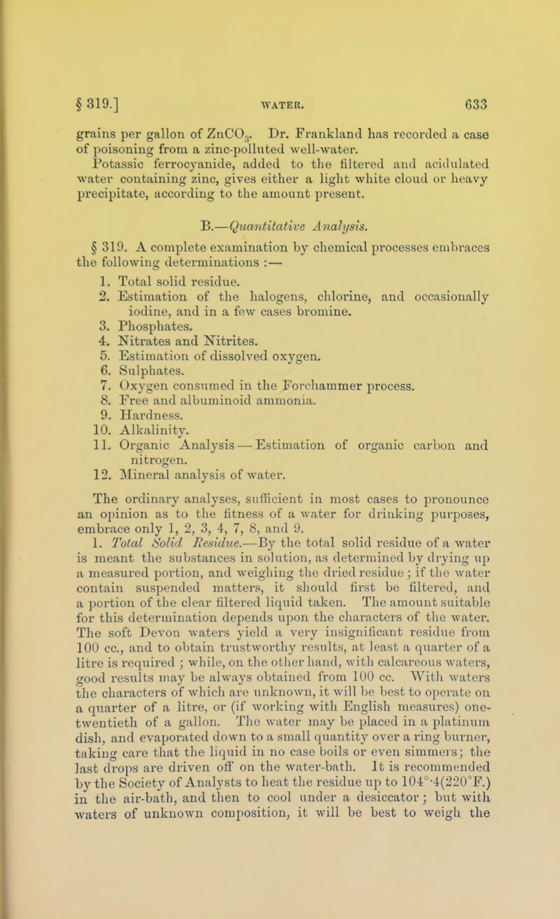 grains per gallon of ZnCOg. Dr. Frankland has recoixled a case of poisoning from a zinc-polluted well-water. Fotassic ferrocyanide, added to the filtered and acidulated water containing zinc, gives either a light white cloud or heavy precipitate, according to the amount present. B.—Quantitative Analysis. § 319. A complete examination by chemical processes embraces the following determinations :— 1. Total solid residue. 2. Estimation of the halogens, chlorine, and occasionally iodine, and in a few cases bromine. 3. Phosphates. 4. Nitrates and Nitrites. 5. Estimation of dissolved oxygen. 6. Sulphates. 7. Oxygen consumed in the Forchammer process. 8. Free and albuminoid ammonia. 9. Hardness. 10. Alkalinity. 11. Organic Analysis — Estimation of organic carbon and nitrogen. 12. Mineral analysis of water. The ordinary analyses, sufficient in most cases to pronounce an ojiinion as to the fitness of a water for drinking purposes, embrace only 1,2,3, 4, 7, 8, and 9. 1. l^otal Solid Residue.—By the total solid residue of a water is meant the substances in solution, as determined by drying up a measui'ed portion, and weighing the dried residue ; if the water contain suspended matters, it should first be filtered, and a portion of the clear filtered liquid taken. The amount suitable for this determination depends upon the characters of the water. The soft Devon waters yield a very insignificant residue from 100 cc, and to obtain trustworthy results, at least a quarter of a litre is required ; while, on the other hand, with calcareous waters, good results may be always obtained from 100 cc. With waters the characters of which are unknown, it will be best to operate on a quarter of a litre, or (if working with Euglish measures) one- twentieth of a gallon. The water may be placed in a platinxim dish, and evaporated down to a small quantity over a ring burner, taking care that the liquid in no case boils or even simmers; the last drops are driven off on the water-bath. It is recommended by the Society of Analysts to heat the residue up to 104°-4(220°F.) in the air-bath, and then to cool under a desiccator; but with waters of unknown composition, it will be best to weigh the