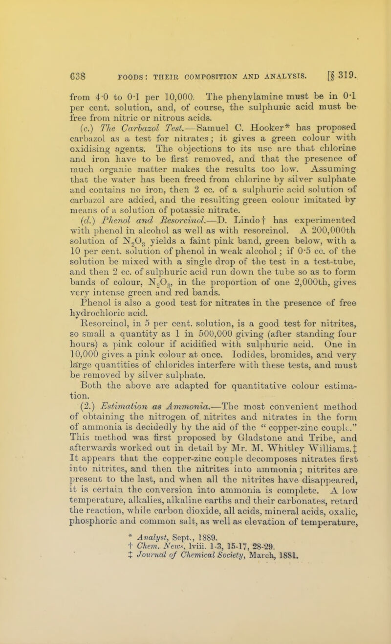 from 4-0 to 0-1 per 10,000. The phenylamine must be in 0-1 per cent, solution, and, of course, the sulphuric acid must be free from nitric or nitrous acids. (c.) Tlie Carbazol Test. — Samuel C. Hooker* has proposed carbazol as a test for nitrates; it gives a green colour with oxidising agents. The objections to its use are that chlorine and iron have to be first removed, and that the presence of much organic matter makes the results too low. Assuming that the water has been freed from chlorine by silver sulphate and contains no iron, then 2 cc. of a sulphuric acid solution of carbazol are added, and the resulting green colour imitated by means of a solution of potassic nitrate. ((/.) Phenol and Resorcinol.—D. Lindof has experimented with phenol in alcohol as well as with resorcinol. A 200,000th solution of N„03 yields a faint pink band, green below, with a 10 per cent, solution of phenol in weak alcohol; if 0*5 cc. of the solution be mixed with a single drop of the test in a test-tube, and then 2 cc. of sulphuric acid run down the tube so as to form bands of colour, N0O3, in the proportion of one 2,000th, gives very intense green and red bands. Phenol is also a good test for nitrates in the presence of free hydrochloric acid. Resorcinol, in 5 per cent, solution, is a good test for nitrites, so small a quantity as 1 in 500,000 giving (after standing four hours) a ]>ink colour if acidified with svilphuric acid. One in 10,000 gives a pink colour at once. Iodides, bromides, and very largo quantities of chlorides interfere with these tests, and must be removed by silver sulphate. Both the above are adapted for quantitative colour estima- tion. (2.) Estimation as Ammonia.—The most convenient method of obtaining the nitrogen of nitrites and nitrates in the form of ammonia is decidedly by the aid of the  copper-zinc couph. This method was first proposed by Gladstone and Tribe, and afterwards worked out in detail by Mr. M. Whitley Williams. J It appears that the copper-zinc couple decomposes nitrates first into nitrites, and then the nitrites into ammonia; nitrites are present to the last, and when all the nitrites have disappeared, it is certain the conversion into ammonia is complete. A low temperature, alkalies, alkaline earths and their carbonates, retard the reaction, while carbon dioxide, all acids, mineral acids, oxalic, pho.sphoi-ic and common salt, as well as elevation of temperature, * Analyst, Sept., 18S9. t Chem. News, Iviii. 1-3, 15-17, 28-29. + Jounud (if Chemical Society, March, 1881.