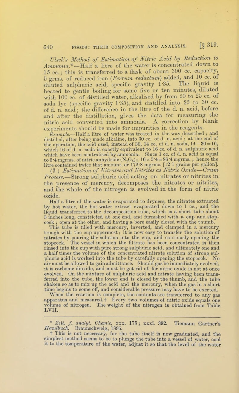 Ulsclts Method of Estimation of Nitric Acid by Reduction to Ammonia*—H-aU a litre of the water is concentrated down to 15 cc.; this is transferred to a flask of about 300 cc. capacity, 5 grms. of reduced iron {Ferrum redactum) added, and 10 cc. of diluted sulphuric acid, specific gravity 1-35. The liquid is heated to gentle boiling for some five or ten minutes, diluted with 100 cc. of distilled water, alkalised by from 20 to 25 cc. of soda lye (specific gravity 1*35), and distilled into 25 to 30 cc. of d. n. acid; the diiference in the litre of the d. n. acid, before iind after the distillation, gives the data for measuring the nitric acid converted into ammonia. A correction by blank experiments should be made for impurities in the reagents. Example.—Half a litre of water wa« treated iu the way described ; and distilled, after being made alkaline, into .30 cc. of d. n. acid ; at the end of the operation, the acid used, instead of 30, 14 cc. of d. n. soda, 14 - 30= 16, which 16 of d. n. soda is exactly equivalent to 16 cc. of d. n. sulphuric acid which have been neutralised by ammonia. Since 1 cc. of d. n. acid is equal to5-4mgrms. of nitric anhydride (N0O5); 16 x 5-4 = 8G-4 mgrms. ; hence the litre contained twice that amount, or 172-8 mgrms. [r2-l grains per gallon]. (3.) Estimation of Nitrates and Nitrites as Nitric Oxide—Cr^im Process.—Strong sulphuric acid acting on nitrates or nitrites in the presence of mercury, decomposes the nitrates or nitrites, and the whole of the nitrogen is evolved in the form of niti'ic oxide. Half a litre of the water is evaporated to dryness, the nitrates extracted by hot water, the hot-water extract evaporated down to 1 cc, and the liquid transferred to the decomposition tube, which is a short tube about S inches long, constricted at one end, and furnished with a cup and stop- oock ; open at the other, and having a bore easily closed with the thumb. This tube is tilled with mercury, inverted, and clamped in a mercury trough with the cup uppermost; it is now easy to transfer the solution of nitrates by pouring the solution into the cup, and cautiously opening the stopcock. The vessel in which the filtrate has been concentrated is then rinsed into the cup with pure strong sulphuric acid, and ultimately one and a half times the volume of the concentrated nitrate solution of strong sul- phuric acid is worked into the tube by carefully opening the stopcock. No air must be allowed to gain admittance. Should gas be immediately evolved, it is carbonic dioxide, and must be got rid of, for nitric oxide is not at once «volved. On the mixture of sulphuric acid and nitrate having been trans- ferred into the tube, the lower end is closed by the thumb, and the tube shaken so as to mix up the acid and the mercury, when the gas in a short time begins to come otf, and considerable pressure may have to be exerted. When the reaction is complete, the contents are transferred to any gas apparatus and measured, t Every two volumes of nitric oxide equals one volume of nitrogen. The weiglit of the nitrogen is obtained from Table LVII. * Zeit. f. analijt. Chemie, xxx. 175; xxxi. 392. Tiemann Gartner's Handhur.h. Braunschweig, 1S95. t This is not necessary, for the tube itself is now graduated, and the simplest method seems to be to plunge the tube into a vessel of water, cool it to the temperature of the water, adjust it so that the level of the water
