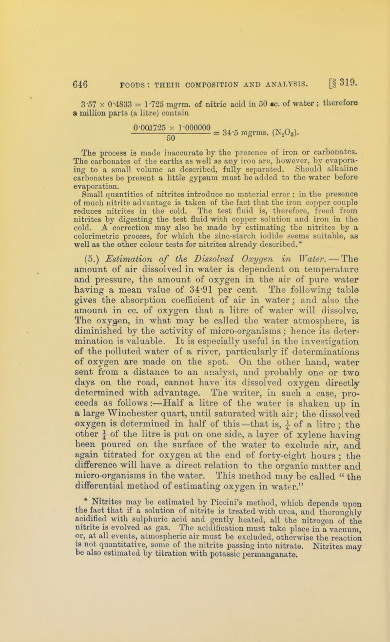 3-57 X 0-4833 = 1725 mgrm. of nitric acid in 50 •c. of water; therefore a million paxts (a litre) contain The process is made inaccurate by the presence of iron or carbonates. The carbonates of the earths as well as any iron are, however, by evapora- ing to a small volume as described, fully separated. Should alkaline carbonates be present a little gypsum must be added to the water before evaporation. Small quantities of nitrites introduce no material error ; in the presence of much nitrite advantage is taken of the fact that the iron copper couple reduces nitrites in the cold. The test fluid is, therefore, freed from nitrites by digesting the test fluid with copper solution and iron in the cold. A correction may also be made by estimating the nitrites by a colorimetric process, for which the zinc-starch iodide seems suitable, as well as the other colour tests for nitrites already described.* (5.) Estimation of the Dissolved Oxygen in Water. — The amount of air dissolved in water is dependent on temperature and pressure, the amount of oxygen in the air of pure water having a mean value of 34'91 per cent. The following table gives the absorption coefficient of air in water; and also the amount in cc. of oxygen that a litre of water will dissolve. The oxygen, in what may be called the water atmosphere, is diminished by the activity of micro-organisms; hence its deter- mination is valuable. It is especially useful in the investigation of the polluted water of a river, particularly if determinations of oxygen are made on the spot. On the other hand, water sent from a distance to an analyst, and probably one or two days on the road, cannot have its dissolved oxygen directly determined with advantage. The writer, in such a case, pro- ceeds as follows:—Half a litre of the water is shaken up in a large Winchester quart, until saturated with air; the dissolved oxygen is determined in half of this —that is, ^ of a litre ; the other I of the litre is put on one side, a layer of xylene having been poured on the surface of the water to exclude air, and again titrated for oxygen at the end of forty-eight hours; the difference will have a direct relation to the organic matter and micro-organisms in the water. This method may be called  the differential method of estimating oxygen in water. * Nitrites may be estimated by Piccini's method, which depends upon the fact that if a solution of nitrite is treated with urea, and thoroughly acidified with sulphuric acid and gently heated, all the nitrogen of^the nitrite is evolved as gas. The acidification must take place in a vacuum, or, at all events, atmospheric air must be excluded, otherwise the reaction is not quantitative, some of the nitrite passing into nitrate. Nitrites may be also estimated by titration with potassic permanganate. 0 001725 X 1-000000 50 = 34'5 mgrms. (N2O5).