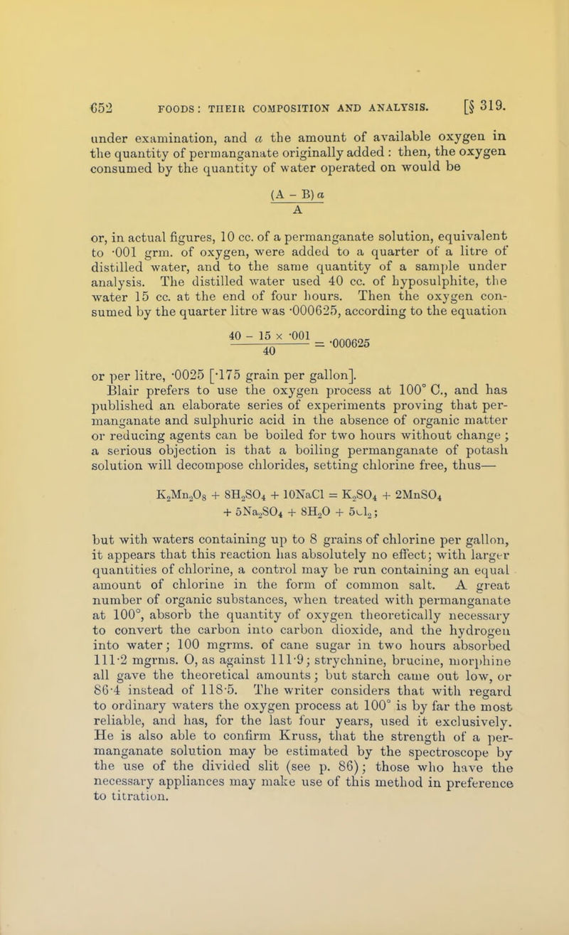 under examination, and a the amount of available oxygen in the quantity of permanganate originally added : then, the oxygen consumed by the quantity of water operated on would be (A - B)a A or, in actual figures, 10 cc. of a permanganate solution, equivalent to '001 grm. of oxygen, were added to a quarter of a litre of distdled water, and to the same quantity of a sample under analysis. The distilled water used 40 cc. of hyposulphite, the water 15 cc. at the end of four hours. Then the oxygen con- sumed by the quarter litre was -000625, according to the equation 40-J5x^l ^ .^^^^25 4U or per litre, -0025 [-175 grain per gallon]. Blair prefers to use the oxygen process at 100° C, and has published an elaborate series of experiments proving that per- manganate and sulphuric acid in the absence of organic matter or reducing agents can be boiled for two hours without change ; a serious objection is that a boiling permanganate of potash solution will decompose chlorides, setting chlorine free, thus— KsMnoOg + 8H2SO4 + lONaCl = KoSOi + 2MnS04 + 5Na2S04 + 8H2O -h 5>-L; but with waters containing up to 8 grains of chlorine per gallon, it appears that this reaction has absolutely no effect; with larger quantities of chlorine, a control may be run containing an equal amount of chlorine in the form of common salt. A creat number of organic substances, when treated with permanganate at 100°, absorb the quantity of oxygen theoretically necessary to convert the carbon into carbon dioxide, and the hydrogen into water; 100 mgrms. of cane sugar in two hours absorbed 111-2 mgrms. O, as against 111-9; strychnine, brucine, moriAiine all gave the theoretical amounts; but starch came out low, or 86-4 instead of 118 5. The writer considers that witli regard to ordinary waters the oxygen process at 100° is by far the most reliable, and has, for the last four years, used it exclusively. He is also able to confirm Kruss, that the strength of a per- manganate solution may be estimated by the spectroscope by the use of the divided slit (see p. 86); those who h-ave the necessary appliances may make use of this method in preference to titration.