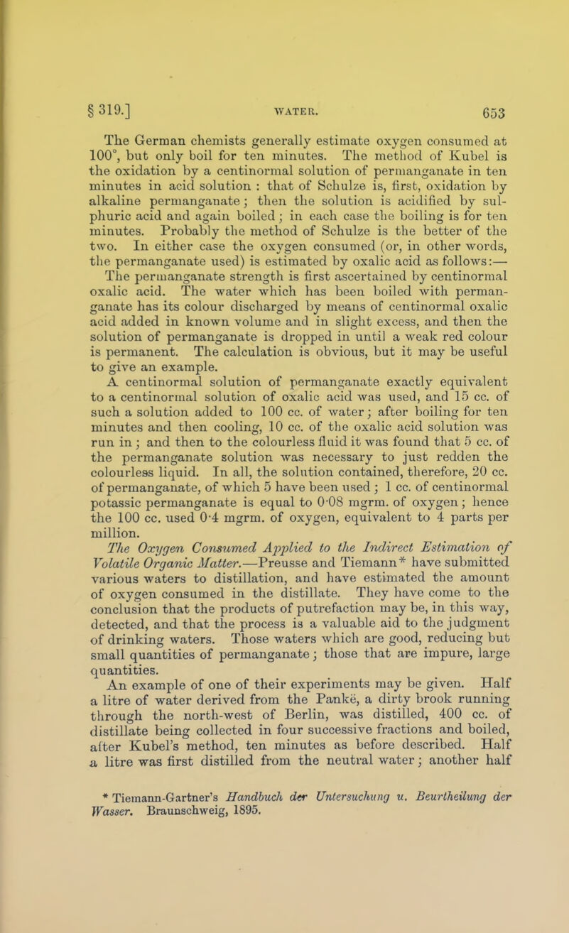 The German chemists generally estimate oxygen consumed at 100°, but only boil for ten minutes. The method of Kubel is the oxidation by a centinormal solution of permanganate in ten minutes in acid solution : that of Schulze is, first, oxidation by alkaline permanganate; then the solution is acidified by sul- phuric acid and again boiled ; in each case the boiling is for ten minutes. Probably the method of Schulze is the better of the two. In either case the oxygen consumed (or, in other words, the permanganate used) is estimated by oxalic acid as follows:— The permanganate strength is first ascertained by centinormal oxalic acid. The water which has been boiled with perman- ganate has its colour discharged by means of centinormal oxalic acid added in known volume and in slight excess, and then the solution of permanganate is dropped in until a weak red colour is permanent. The calculation is obvious, but it may be useful to give an example. A centinormal solution of permanganate exactly equivalent to a centinormal solution of oxalic acid was used, and 15 cc. of such a solution added to 100 cc. of water; after boiling for ten minutes and then cooling, 10 cc. of the oxalic acid solution was run in ; and then to the colourless fluid it was found that 5 cc. of the permanganate solution was necessary to just redden the colourless liquid. In all, the solution contained, therefore, 20 cc. of permanganate, of which 5 have been used ; 1 cc. of centinormal potassic permanganate is equal to 0'08 mgrm. of oxygen; hence the 100 cc. used 0-4 mgrm. of oxygen, equivalent to 4 parts per million. The Oxygen Consumed Applied to the Indirect Estimation of Volatile Organic Matter.—Preusse and Tiemann* have submitted various waters to distillation, and have estimated the amount of oxygen consumed in the distillate. They have come to the conclusion that the products of putrefaction may be, in this way, detected, and that the process is a valuable aid to the judgment of drinking waters. Those waters which are good, reducing bub small quantities of permanganate; those that are impure, large quantities. An example of one of their experiments may be given. Half a litre of water derived from the Panke, a dirty brook running through the north-west of Berlin, was distilled, 400 cc. of distillate being collected in four successive fractions and boiled, after Kubel's method, ten minutes as before described. Half a litre was first distilled from the neutral water; another half * Tiemann-Gartner's Handhuch der Untersuchung u. Beurlheilung der Wasser. Braunschweig, 1895.