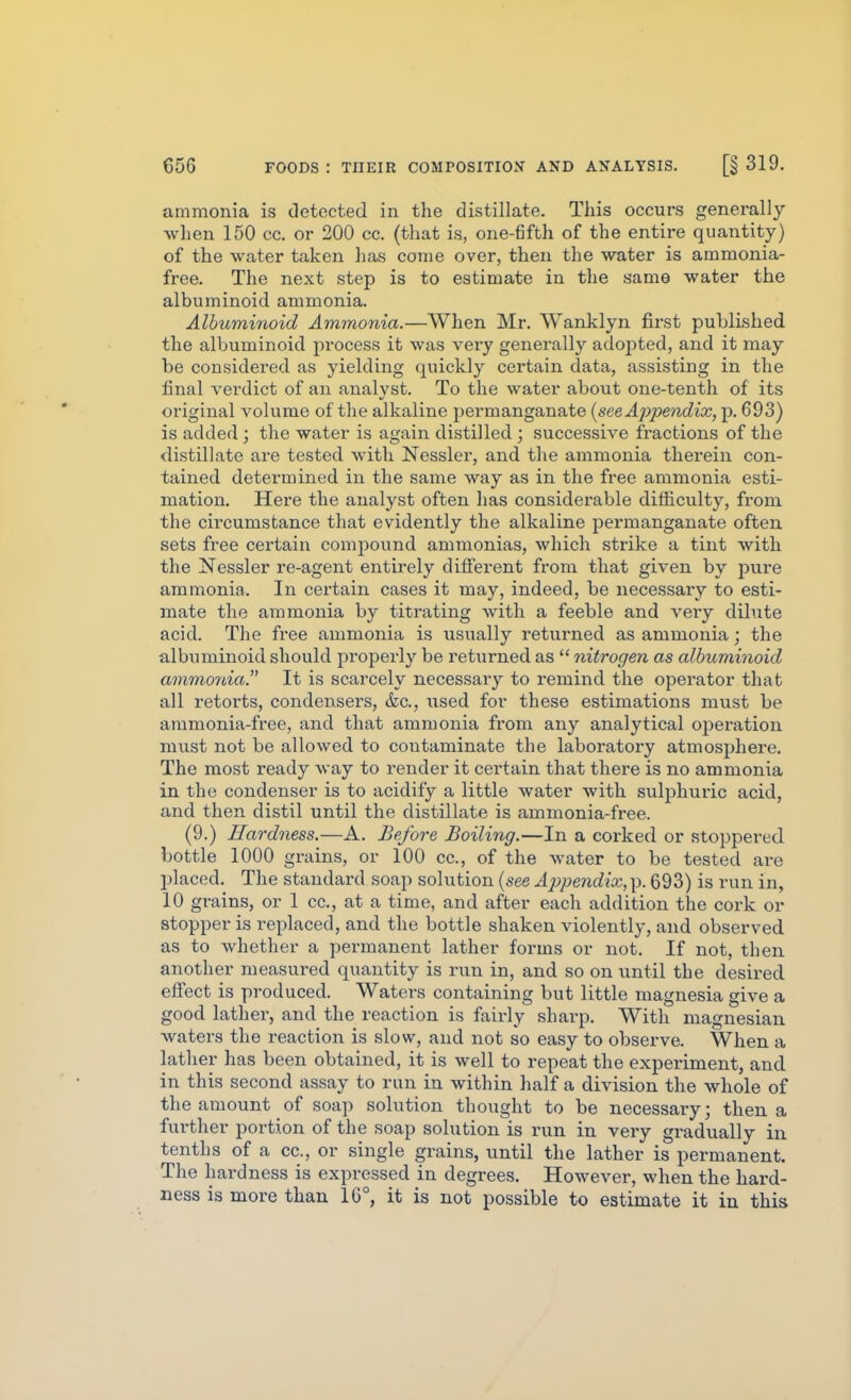 ammonia is detected in the distillate. This occurs generally when 150 cc. or 200 cc. (that is, one-fifth of the entire quantity) of the water taken has come over, then the water is ammonia- free. The next step is to estimate in the same water the albuminoid ammonia. Albuminoid Ammonia.—When Mr. Wanklyn first published the albuminoid process it was very generally adopted, and it may be considered as yielding quickly certain data, assisting in the final verdict of an analyst. To the water about one-tenth of its original volume of the alkaline permanganate {see Appe7idix, p. 693) is added ; the water is again distilled ; successive fractions of the distillate are tested with Nessler, and the ammonia therein con- tained determined in the same way as in the free ammonia esti- mation. Here the analyst often lias considerable difficulty, from the circumstance that evidently the alkaline permanganate often sets free certain comjDound ammonias, which strike a tint with the Nessler re-agent entirely difi'erent from that given by pure ammonia. In certain cases it may, indeed, be necessary to esti- mate the ammonia by titrating with a feeble and very dilute acid. The free ammonia is usually returned as ammonia; the albuminoid should properly be returned as  nitrogen as albuminoid ammonia. It is scarcely necessary to remind the opei'ator that all retorts, condensers, &c., iised for these estimations must be ammonia-free, and that ammonia from any analytical operation must not be allowed to contaminate the laboratory atmosphere. The most ready way to render it certain that there is no ammonia in the condenser is to acidify a little water with sulphuric acid, and then distil until the distillate is ammonia-free. (9.) Hardness.—A. Before Boiling.—In a corked or stoppered bottle 1000 grains, or 100 cc, of the water to be tested are placed. The standard soap solution {see A2)pendix, p. 693) is run in, 10 grains, or 1 cc, at a time, and after each addition the cork or stopper is replaced, and the bottle shaken violently, and observed as to whether a permanent lather forms or not. If not, then another measured quantity is run in, and so on until the desired eff'ect is produced. Waters containing but little magnesia give a good lather, and the reaction is fairly sharp. With magnesian waters the reaction is slow, and not so easy to observe. When a lather has been obtained, it is well to repeat the experiment, and in this second assay to run in within half a division the whole of the amount of soap solution thought to be necessary; then a further portion of the soap solution is run in very gradually in tenths of a cc, or single grains, until the lather is permanent. The hardness is expressed in degrees. However, when the hard- ness is more than 16°, it is not possible to estimate it in this