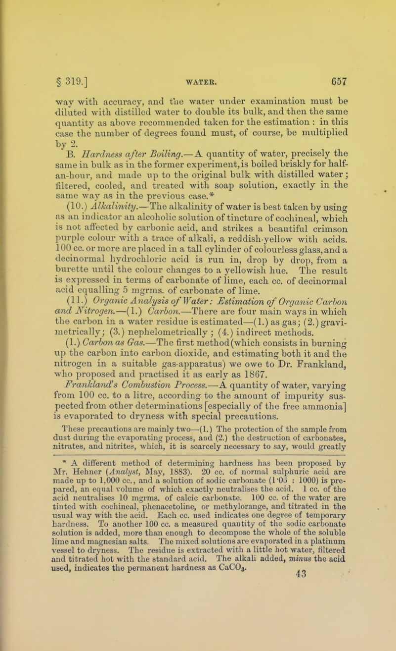 way with accuracy, and tiie water under examination must be diluted with distilled water to double its bulk, and then the same quantity as above recommended taken lor the estimation : in this case the number of desirees found must, of course, be multiplied by 2. B. Hardness after Boiling.—A quantity of watei, precisely the same in bulk as in the former experiment, is boiled bi-iskly for half- an-hour, and made up to the original bulk with distilled water; filtered, cooled, and treated with soap solution, exactly in the same way as in the previous case.* (10.) Alkalinity.—The alkalinity of water is best taken by using as an indicator an alcoholic solution of tincture of cochineal, which is not affected by carbonic acid, and strikes a beautiful crimson purple colour with a trace of alkali, a reddish-yellow with acids. 100 cc. or more are placed in a tall cylinder of colourless glass, and a decinormal hydrochloi'ic acid is run in, di'op by drop, from a burette until the colour changes to a yellowish hue. The result is exi)ressed in terms of carbonate of lime, each cc. of decinormal acid equalling 5 mgrms. of carbonate of lime. (11.) Organic Analysis of Water: Estimation of Organic Carbon and Nitrogen.—(1.) Carbon.—There are four main ways in which the carbon in a water residue is estimated—(1.) as gas; (2.)gravi- metrically; (3.) nephelometrically ; (4.) indirect methods. (1.) Carbon as Gas.—The first method (which consists in burning up the carbon into carbon dioxide, and estimating both it and the nitrogen in a suitable gas-apparatus) we owe to Dr. Frankland, who proposed and practised it as early as 1867. FranMand's Combustion Process.—A quantity of water, varying from 100 cc. to a litre, according to the amount of impurity sus- pected from other determinations [especially of the free ammonia] is evaporated to dryness with special precautions. These precautions are mainly two—(1.) The protection of the sample from dust during the evaporating process, and (2.) the destruction of carbonates, nitrates, and nitrites, which, it is scarcely necessary to say, would greatly * A different method of determining hardness lias been proposed by Mr. Hehner (Analyst, May, 1883). 20 cc. of normal sulphuric acid are made up to 1,000 cc, and a solution of sodic carbonate (I'Oli : 1000) is pre- pared, an equal volume of which exactly neutralises the acid, 1 cc. of the acid neutralises 10 mgrms. of calcic carbonate. 100 cc. of the water are tinted with cochineal, phenacetoline, or methylorange, and titrated in the usual way with the acid. Each cc. used indicates one degree of temporary hardness. To another 100 cc. a measured quantity of the sodic carbonate solution is added, more than enough to decompose the whole of the soluble lime and magnesian salts. The mixed solutions are evaporated in a platinum vessel to dryness. The residue is extracted with a little hot water, filtered and titrated hot with the standard acid. The alkali added, minus the acid used, indicates the permanent hardness as CaCOs.