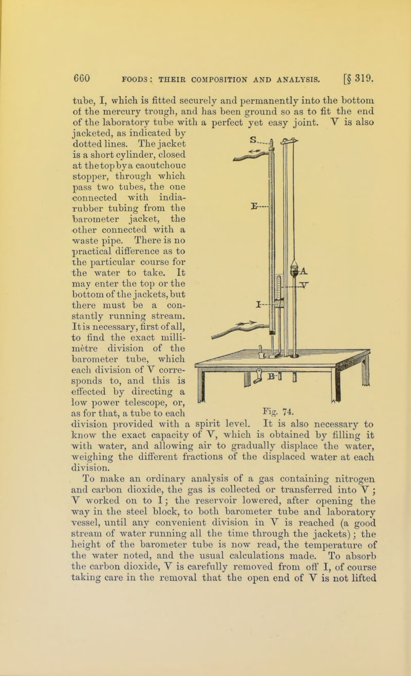 6G0 tube, I, which is fitted securely and permanently into the bottom of the mercury trough, and has been ground so as to fit the end of the laboratory tube with a perfect yet easy joint. V is also jacketed, as indicated by dotted lines. The jacket is a short cylinder, closed at the top by a caoutchouc stopper, through which pass two tabes, the one connected with india- rubber tubing from the barometer jacket, the •other connected with a waste pipe. There is no practical difi'erence as to the pai'ticular course for the water to take. It may enter the top or the bottom of the jackets, but there must be a con- stantly running stream. It is necessary, first of all, to find the exact milli- metre division of the barometer tube, which each division of V corre- sponds to, and this is efiected by directing a low power telescope, or, as for that, a tube to eacli 74. division provided with a spirit level. It is also necessaiy to know the exact capacity of V, which is obtained by filling it with water, and allowing air to gradually displace the water, weighing the diff'erent fractions of the displaced water at each division. To make an ordinai'y analysis of a gas containing nitrogen and carbon dioxide, the gas is collected or transferred into V; V worked on to I; the reservoir lowei'ed, after opening the way in the steel block, to both barometer tube and laboratory vessel, until any convenient division in V is reached (a good stream of water running all the time through the jackets); the height of the barometer tube is now read, the temperature of the water noted, and the usual calculations made. To absorb the carbon dioxide, V is carefi;lly removed from off I, of course taking care in the removal that the open end of V is not lifted