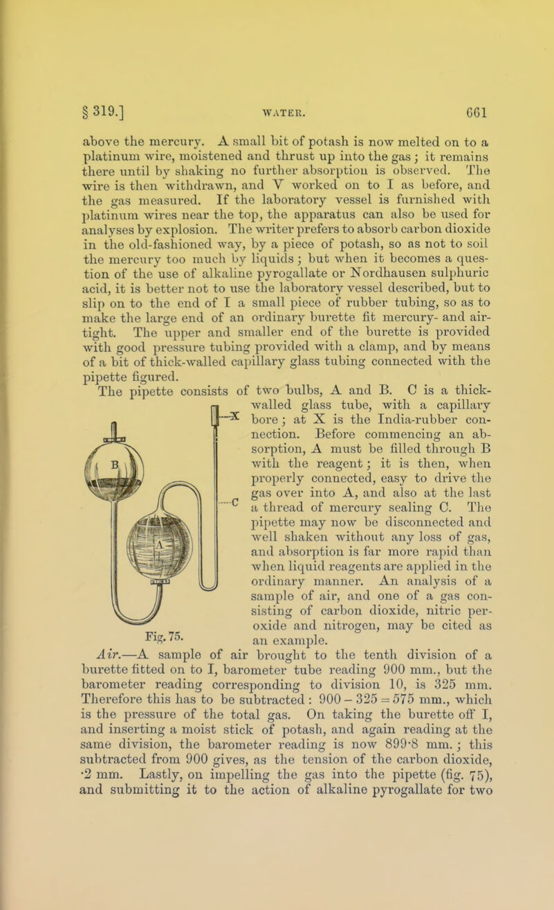 —■X. above the mercury. A small bit of potash is now melted on to a platinum wire, moistened and thrust up into the gas ; it remains there until by shaking no further absorptiou is observed. The wire is then withdrawn, and V worked on to I as before, and the gas measured. If the laboratory vessel is furnished with platinum wires near the top, the apparatus can also be used for analyses by explosion. The writer prefers to absorb carbon dioxide in the old-fashioned way, by a piece of potash, so as not to soil the mercury too much by liquids ; but when it becomes a ques- tion of the use of alkaline pyrogallate or Nordhausen sulphuric acid, it is better not to use the laboratory vessel described, but to slip on to the end of I a small piece of rubber tubing, so as to make the large end of an ordinaiy burette fit mercury- and air- tight. The upper and smaller end of the bui'ette is provided with good pressure tubing provided with a clamp, and by means of a bit of thick-walled capillary glass tubing connected with the pipette figured. The pipette consists of two bulbs, A and B. C is a thick- walled glass tube, with a capillary bore; at X is the India-rubber con- nection. Before commencing an ab- sorption, A must be filled through B with the reagent; it is then, when properly connected, easy to drive the gas over into A, and also at the last a thread of mercury sealing C. The pipette may now be disconnected and well shaken without any loss of gas, and absorption is far more rapid than when liquid reagents are applied in the ordinaiy manner. An analysis of a sample of air, and one of a gas con- sisting of carbon dioxide, niti'ic per- oxide and nitrogen, may be cited as an example. Air.—A sample of air bi'ought to the tenth division of a burette fitted on to I, barometer tube reading 900 mm., but the barometer reading corresponding to division 10, is 325 mm. Therefore this has to be subtracted : 900 - 325 = 575 mm., which is the pressure of the total gas. On taking the burette off I, and inserting a moist stick of potash, and again reading at the same division, the barometer reading is now 899*8 mm.; this subtracted from 900 gives, as the tension of the carbon dioxide, •2 ram. Lastly, on impelling the gas into the pipette (fig. 75), and submitting it to the action of alkaline pyrogallate for two Fig. 75.