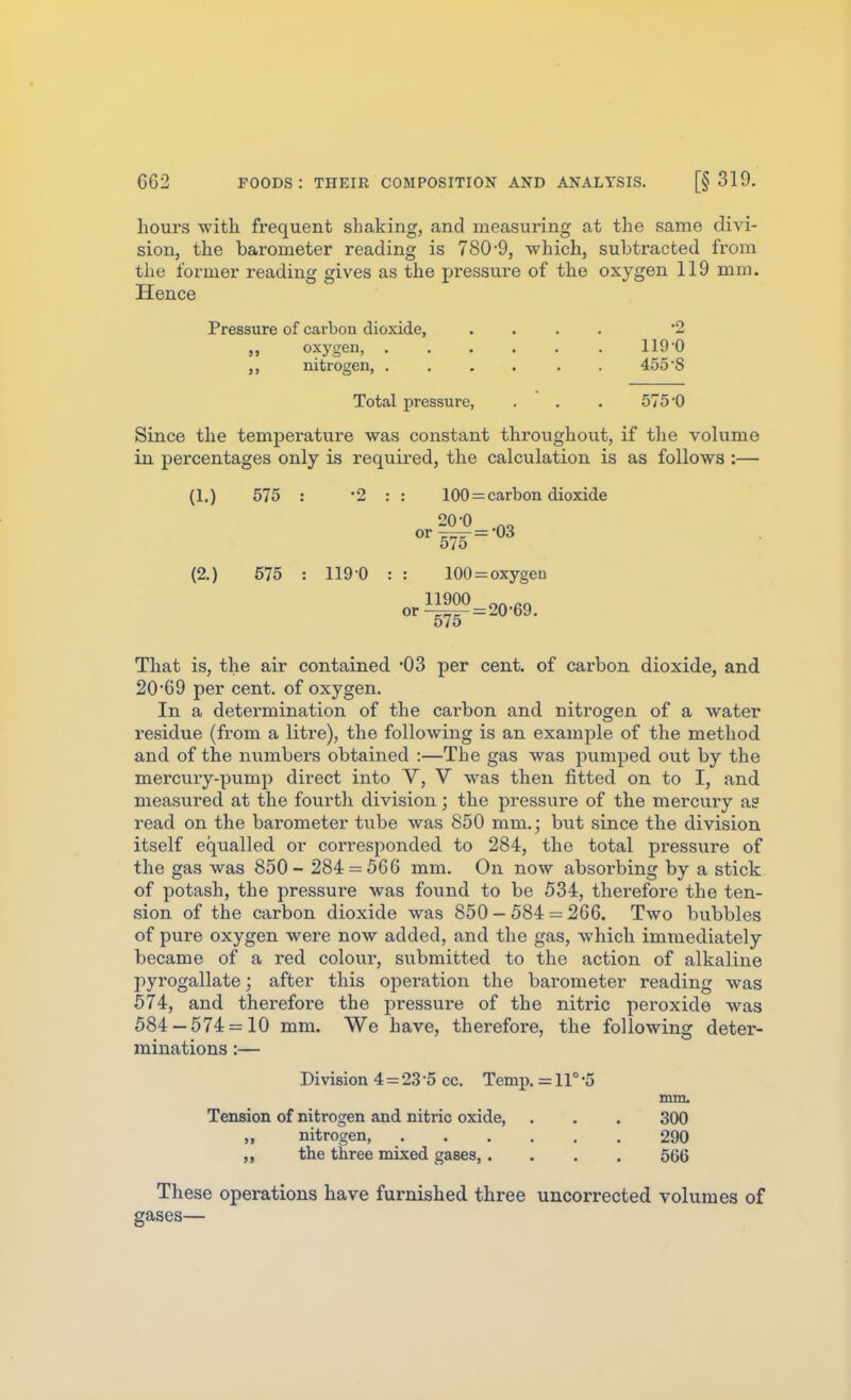 hours with frequent shaking, and measuring at the same divi- sion, the barometer reading is 780-9, which, subtracted from the former reading gives as the pressui-e of the oxygen 119 mm. Hence Pressure of carbon dioxide, .... 2 „ oxygen, 119 0 nitrogen, .... . . 455 S Total pressure, . . . 575'0 Since the temperature was constant thi'oughout, if tlie volume in percentages only is required, the calculation is as follows :— (1.) 575 : 2 : : 100 = carbon dioxide 20-0 (2.) 675 : 119 0 That is, the air contained 'OS per cent, of carbon dioxide, and 20*69 per cent, of oxygen. In a determination of the carbon and nitrogen of a water residue (from a liti'e), the following is an examjile of the method, and of the numbers obtained :—The gas was pumped out by the mercury-pump direct into V, V was then fitted on to I, and measured at the fourth division; the pressure of the mercury a? read on the barometer tube was 850 mm.; but since the division itself equalled or corresponded to 284, the total pressure of the gas was 850- 284 = 566 mm. On now absorbing by a stick of potash, the pressure was found to be 534, therefore the ten- sion of the carbon dioxide was 850 - 584 = 266. Two bubbles of pure oxygen were now added, and the gas, which immediately became of a red colour, submitted to the action of alkaline pyrogallate; after this operation the barometer reading was 574, and therefore the pressure of the nitric peroxide was 584 — 574 = 10 mm. We have, therefore, the following deter- minations :— Division 4 = 23 '5 cc. T&my>. = 11° -5 mm. Tension of nitrogen and nitric oxide, . . . 300 ,, nitrogen, 290 the three mixed gases, .... 566 These operations have furnished three uncorrected volumes of gases—