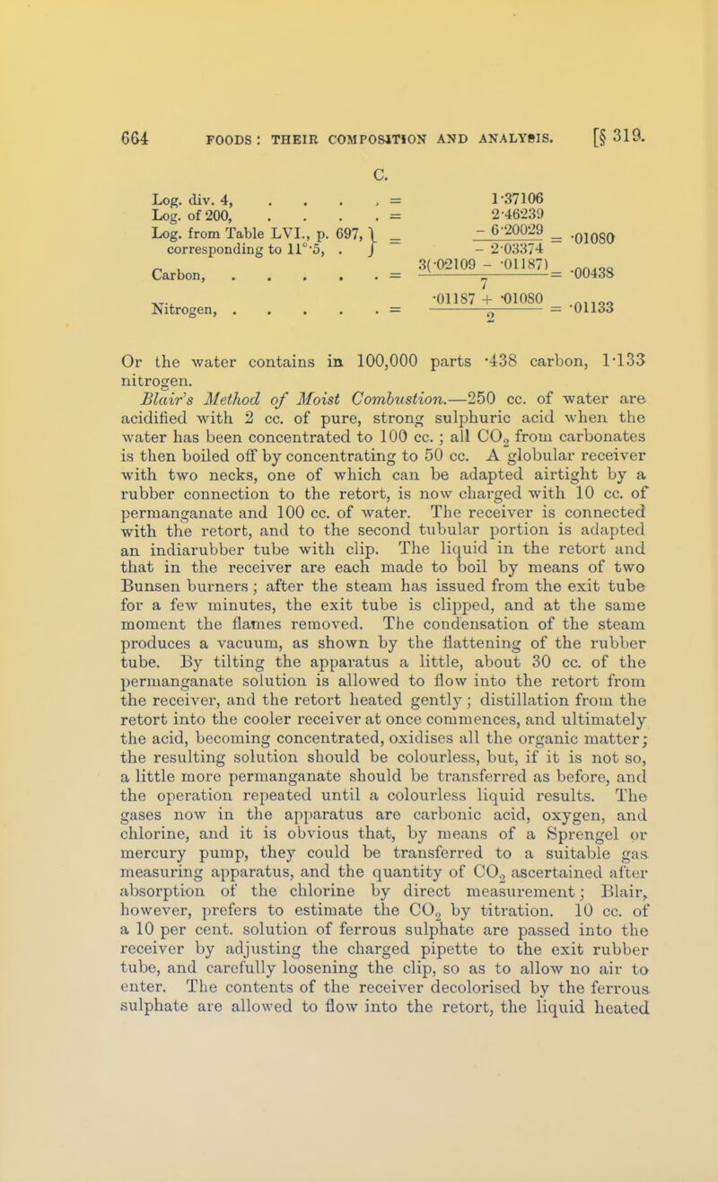 c. Log. div. 4, . . . , = Log. of 200, ... . = Log. from Table LVL, p. 697,1 ^ corresponding to 11°5, . J Carbon, . . . . . — Nitrogen, = 3(-02109 1- 37106 2- 46239 - 6-20029 - 2 03374 '' •01187) •01187 + -01080 •OlOSO •00438 •01133 Or the water contains in. 100,000 parts -iSS carbon, 1^133 nitrogen. Blair's Method of Moist Combustion.—250 cc. of water are acidified with 2 cc. of pure, strong sulphuric acid when the water has been concentrated to 100 cc.; all COg from carbonates is then boiled off by concentrating to 50 cc. A globular receiver with two necks, one of which can be adapted aii'tight by a rubber connection to the retort, is now charged with 10 cc. of permanganate and 100 cc. of water. The receiver is connected with the retort, and to the second tubular portion is adapted an indiarubber tube with clip. The liquid in the retort and that in the receiver are each made to boil by means of two Bunsen burners; after the steam has issued from the exit tube for a few minutes, the exit tube is clijjped, and at the same moment the flames removed. The condensation of the steam produces a vacuum, as shown by the flattening of the rubber tube. By tilting the apparatus a little, about 30 cc. of the permanganate solution is allowed to flow into the retort from the receiver, and the retort heated gently; distillation from the retort into the cooler receiver at once commences, and ultimately the acid, becoming concentrated, oxidises all the organic matter; the resulting solution should be colourless, but, if it is not so, a little more permanganate should be transferred as before, and the operation repeated until a colourless liquid results. The gases now in the api)aratus are carbonic acid, oxygen, and chlorine, and it is obvious that, by means of a Sprengel or mercury pump, they could be transferred to a suitable gas measuring apparatus, and the quantity of CO2 ascertained after absorption of the chlorine by direct measurement; Blair, however, prefers to estimate the CO., by titration. 10 cc. of a 10 per cent, solution of ferrous sulphate are passed into the receiver by adjusting the charged pipette to the exit rubber tube, and carefully loosening the clip, so as to allow no air to enter. The contents of the receiver decolorised by the ferrous, sulphate are allowed to flow into the retort, the liquid heated