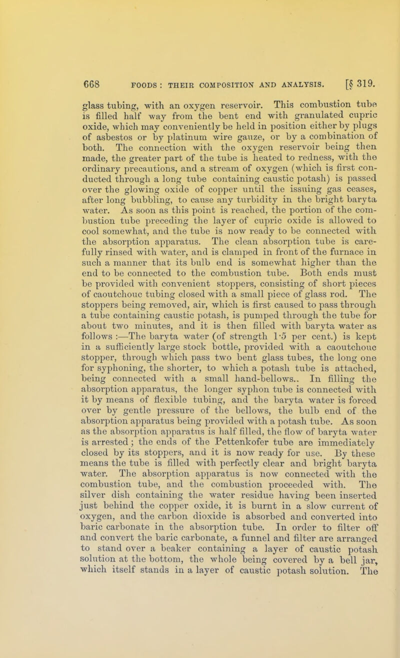 glass tubing, with an oxygen reservoir. This combustion tube is filled half way from the bent end with granulated cupric oxide, which may conveniently be held in position either by plugs of asbestos or by platinum wire gauze, or by a combination of both. The connection with the oxygen reservoir being then made, the greater part of the tube is heated to redness, with the ordinary precavitions, and a stream of oxygen (which is first con- ducted through a long tube containing caustic potash) is passed over the glowing oxide of copper until the issuing gas ceases, after long bubbling, to cause any turbidity in the bright baryta water. As soon as this point is reached, the portion of the co7u- bustion tube j^receding the layer of cupric oxide is allowed to cool somewhat, and the tube is now ready to be connected with the absorption apparatus. The clean absorption tube is care- fully rinsed with water, and is clamped in front of the furnace in such a manner that its bulb end is somewhat higher than the end to be connected to the combustion tube. Both ends must be provided with convenient stoppers, consisting of short pieces of caoutchouc tubing closed with a small piece of glass rod. The stoppei'S being removed, air, which is first caused to pass through a tube containing caustic potash, is pumped through the tube for about two minutes, and it is then filled with baryta water as follows :—The baryta water (of strength 1-5 per cent.) is kept in a sufficiently large stock bottle, provided with a caoutchouc stopper, through which pass two bent glass tubes, the long one for syphoning, the shorter, to which a potash tube is attached, being connected with a small hand-bellows.. In filling the absorption appai'atus, the longer syphon tube is connected with it by means of flexible tubing, and the baryta water is forced over by gentle pressure of the bellows, the bulb end of the absorption apparatus being provided with a potash tube. As soon as the absorption apparatus is half filled, the flow of baryta water is arrested; the ends of the Pettenkofer tube are immediately closed by its stoppers, and it is now ready for use. By these means the tube is filled with perfectly clear and bright baryta water. The absorption apparatus is now connected with the combustion tube, and the combustion proceeded with. The silver dish containing the water residue having been inserted just behind the copper oxide, it is burnt in a slow current of oxygen, and the carbon dioxide is absorbed and converted into baric carbonate in the absorption tube. In order to filter off and convert the baric carbonate, a funnel and filter are arranged to stand over a beaker containing a layer of caustic potash solution at the bottom, the whole being covered by a bell jar, which itself stands in a layer of caustic potash solution. The