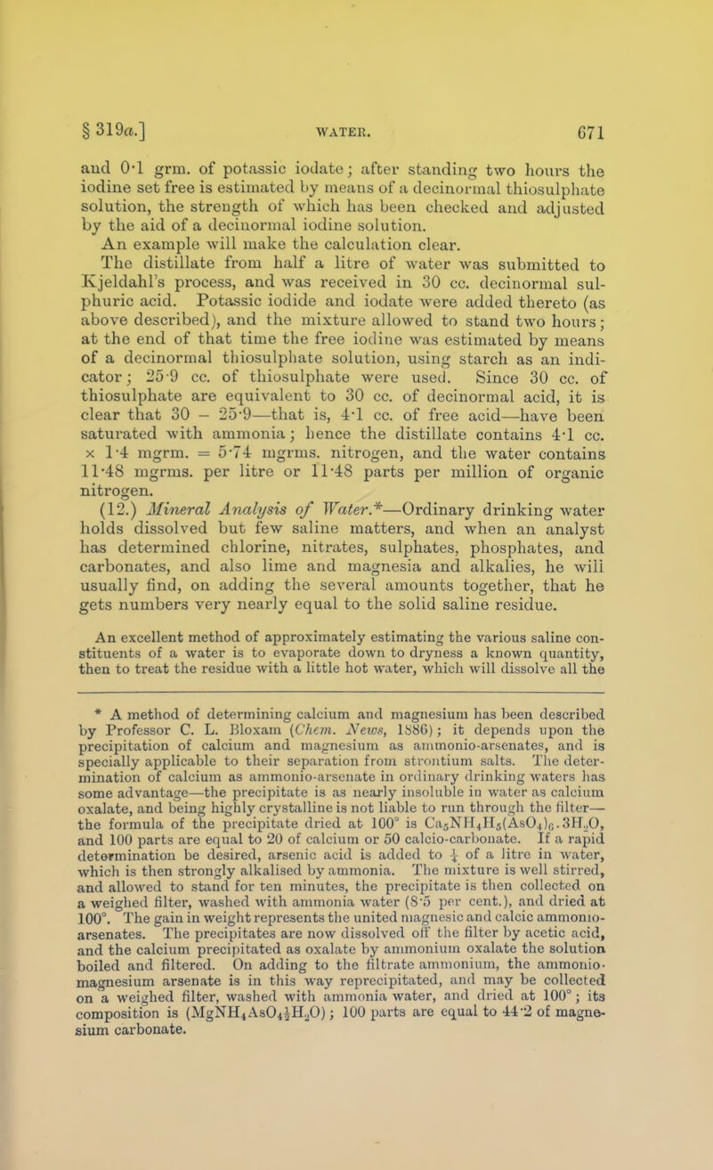 aucl 0-1 grm. of potassic iodate; after standing two hours the iodine set free is estimated by means of a decinormal thiosulphate solution, the strength of which has been checked and adjusted by the aid of a decinormal iodine solution. An example will make the calculation clear. The distillate from half a litre of water was submitted to Kjeldahl's process, and was received in 30 cc. decinormal sul- phuric acid. Potassic iodide and iodate were added thereto (as above described), and the mixture allowed to stand two hours; at the end of that time the free iodine was estimated by means of a decinormal thiosulphate solution, using starch as an indi- cator; i'5-9 cc. of thiosulphate were used. Since 30 cc. of thiosulphate are equivalent to 30 cc. of decinormal acid, it is clear that 30 - 25-9—that is, -l-l cc. of free acid—have been saturated with ammonia; hence the distillate contains 4*1 cc. X 1-4: mgrm. = 5-7-1 mgrms. nitrogen, and the water contains 11'48 mgrms. per litre or 11-48 parts per million of organic nitrogen. (12.) Mineral Analysis of Water*—Ordinary drinking water holds dissolved but few saline matters, and when an analyst has determined chlorine, nitrates, sulphates, phosphates, and carbonates, and also lime and magnesia and alkalies, he will usually find, on adding the several amounts together, that he gets numbers very neai-ly equal to the solid saline residue. An excellent method of approximately estimating the various saline con- stituents of a water is to evaporate down to dryness a known quantity, then to treat the residue with a little hot water, which will dissolve all the * A method of determining calcium and magnesium has been described by Professor C. L. Bloxam {Chem. Netus, 1S86); it depends upon the precipitation of calcium and magnesium as animonio-arsenates, and is specially applicable to their separation from strontium salts. The deter- mination of calcium as ammonio-arscnate in ordinary drinking waters has some advantage—the precipitate is as nearly insoluble iu water as calcium oxalate, and being highly crystalline is not liable to run through the filter— the formula of the precipitate dried at 100° is Ca5NH4n5(As04)G.3H._,0, and 100 parts are equal to 20 of calcium or 50 calcio-carbonate. If a rapid determination be desired, arsenic acid is added to ^ of a litre in water, which is then strongly alkalised by ammonia. The mixture is well stirred, and allowed to stand for ten minutes, the precipitate is then collected on a weighed filter, washed with ammonia water (S'5 per cent.), and dried at 100°. The gain in weight represents the united niagnesic and calcic amnionio- arsenates. The precipitates are now dissolved oil' the filter by acetic acid, and the calcium precipitated as oxalate by ammonium oxalate the solution boiled and filtered. On adding to the filtrate ammonium, the ammonio- magnesium arsenate is in this way reprecipitated, and may be collected on a weighed filter, washed with ammonia water, and dried at 100°; its composition is (MgNH4 AsO^iH.p); 100 parts are equal to ■44-2 of magne- sium carbonate.
