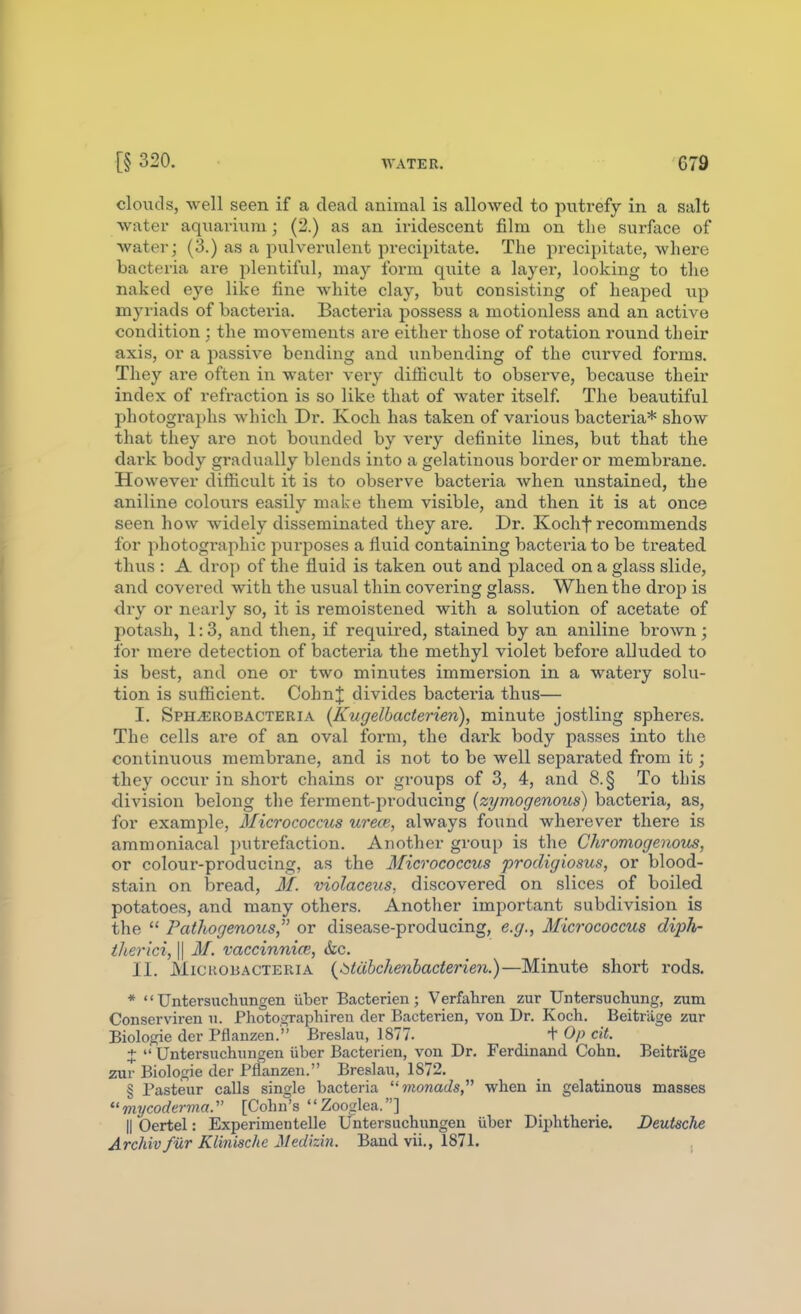 clouds, well seen if a dead animal is allowed to putrefy in a salt water aquarium; (2.) as an iridescent film on the surface of water; (3.) as a pulverulent precipitate. The precipitate, where bacteria are plentiful, may form quite a layer, looking to the naked eye like fine white clay, but consisting of heaped up myriads of bacteria. Bacteria possess a motionless and an active condition : the movements are either those of rotation round their axis, or a passive bending and unbending of the curved forms. They are often in water very difficult to observe, because their index of refraction is so like that of water itself. The beautiful photographs which Dr. Koch has taken of various bacteria* show that they are not bounded by very definite lines, but that the dark body gradually blends into a gelatinous border or membrane. However difficult it is to observe bacteria when \instained, the aniline colours easily make them visible, and then it is at once seen how widely disseminated they are. Dr. Kochf recommends for photogi'aphic purjDoses a fluid containing bacteria to be treated thus : A drop of the fluid is taken out and placed on a glass slide, and covered with the usual thin covering glass. When the drop is dry or nearly so, it is remoistened with a solution of acetate of potash, 1:3, and then, if required, stained by an aniline brown ; for mere detection of bacteria the methyl violet before alluded to is best, and one or two minutes immersion in a watery solu- tion is sufficient. CohnJ divides bacteria thus— I. Sph^robacteria (Kugelbaderien), minute jostling spheres. The cells are of an oval ibrm, the dark body passes into the continuous membrane, and is not to be well separated from it; they occur in short chains or groups of 3, 4, and 8.§ To this division belong the ferment-producing {zymogenous) bacteria, as, for example, Micrococcus urece, always found wherever there is ammoniacal putrefaction. Another group is the Chromogenous, or colour-producing, as the Micrococcus prodigiosus, or blood- stain on bread, M. violaceus, discovered on slices of boiled potatoes, and many others. Another important subdivision is the  Pathogenous or disease-producing, e.g., Micrococcus diph- iherici, \\ M. vaccinnice, &ic. II. MiCKOiiACTERiA {^itdbchcnhacterien.)—Minute short rods. *  Untersuchungen iiber Bacterien; Verfahren zur Untersiichung, zum Conserviren ii. Photographiren der Bacterien, von Dr. Koch. Beitriige zur Biologie der Pflanzen. Breslau, 1877. + Op cit. +  Untersuchungen iiber Bacterien, von Dr. Ferdinand Cohn. Beitriige zur Biologic der Pflanzen. Breslau, 1872. § Pasteur calls single bacteria monads when in gelatinous masses mycoder7110. [Cohn's Zooglea.] II Oertel: Experimentelle Untersuchungen iiber Diphtheric. Deutsche Archivfilr Klinische Medizin. Band vii., 1871. ,