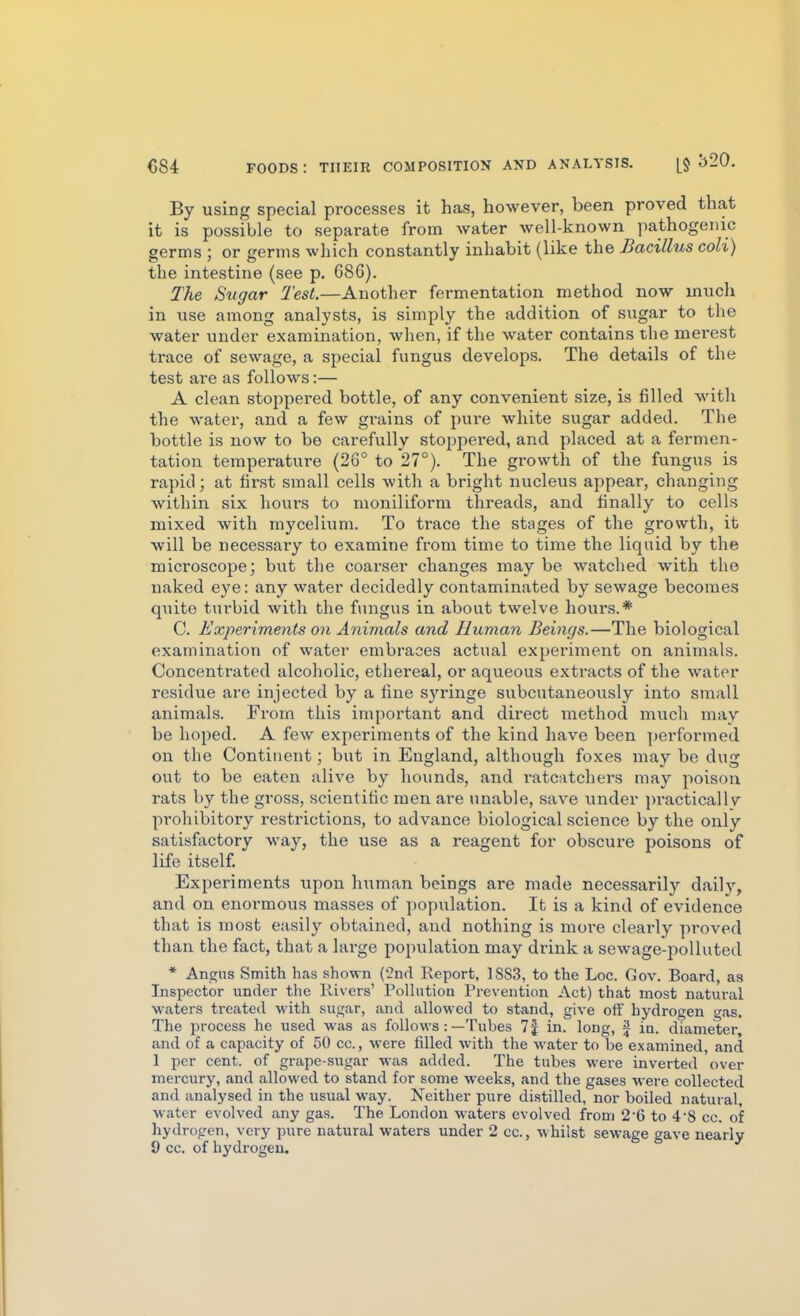 By using special processes it has, however, been proved that it is possible to separate from water well-known pathogenic germs ; or germs which constantly inhabit (like the Bacillus coli) the intestine (see p. 686). The Sugar Test.—Another fermentation method now much in use among analysts, is simply the addition of sugar to the water under examination, when, if the water contains the merest trace of sewage, a special fungus develops. The details of the test ai'e as follows:— A clean stoppered bottle, of any convenient size, is filled with the water, and a few grains of pure white sugar added. The bottle is now to be carefully stoppered, and placed at a fermen- tation temperature (26° to 27°). The growth of the fungus is rapid; at first small cells with a bright nucleus appear, changing within six hours to moniliform threads, and finally to cells mixed with mycelium. To trace the stages of the growth, it will be necessary to examine from time to time the liquid by the microscope; but the coarser changes may be watched with the naked eye: any water decidedly contaminated by sewage becomes quite t\irbid with the fungus in about twelve hours.* C. Experiments on Animals and Human Beings.—The biological examination of water embraces actual experiment on animals. Concentrated alcoholic, ethereal, or aqueous extracts of the water residue are injected by a fine syringe subcutaneously into small animals. From this important and direct method much may be hoped. A few experiments of the kind have been performed on the Continent; but in England, although foxes may be dug out to be eaten alive by hounds, and ratc:\tchers may poison rats by the gross, scientific men are unable, save under practicallv prohibitory restrictions, to advance biological science by the only satisfactory way, the use as a reagent for obscure poisons of life itself Experiments upon human beings are made necessarily daily, and on enormous masses of population. It is a kind of evidence that is most easily obtained, and nothing is more clearly proved than the fact, that a large population may drink a sewage-polluted * Angus Smith has shown (^nd Report, 18S3, to the Loc. Gov. Board, as Inspector under tlie Rivers' Polhition Prevention Act) that most natural waters treated with sugar, and allowed to stand, give oiT hydrogen gas. The process he used was as follows :—Tubes 7| in. long, ^ jQ, diameter and of a capacity of 50 cc, were filled with the water to be examined, and 1 per cent, of grape-sugar was added. The tubes were inverted over mercury, and allowed to stand for some weeks, and the gases were collected and analysed in the usual way. Neither pure distilled, nor boiled natuial, water evolved any gas. The London waters evolved from 2 6 to 4'8 cc. of hydrogen, very pure natural waters under 2 cc, whilst sewage gave nearly