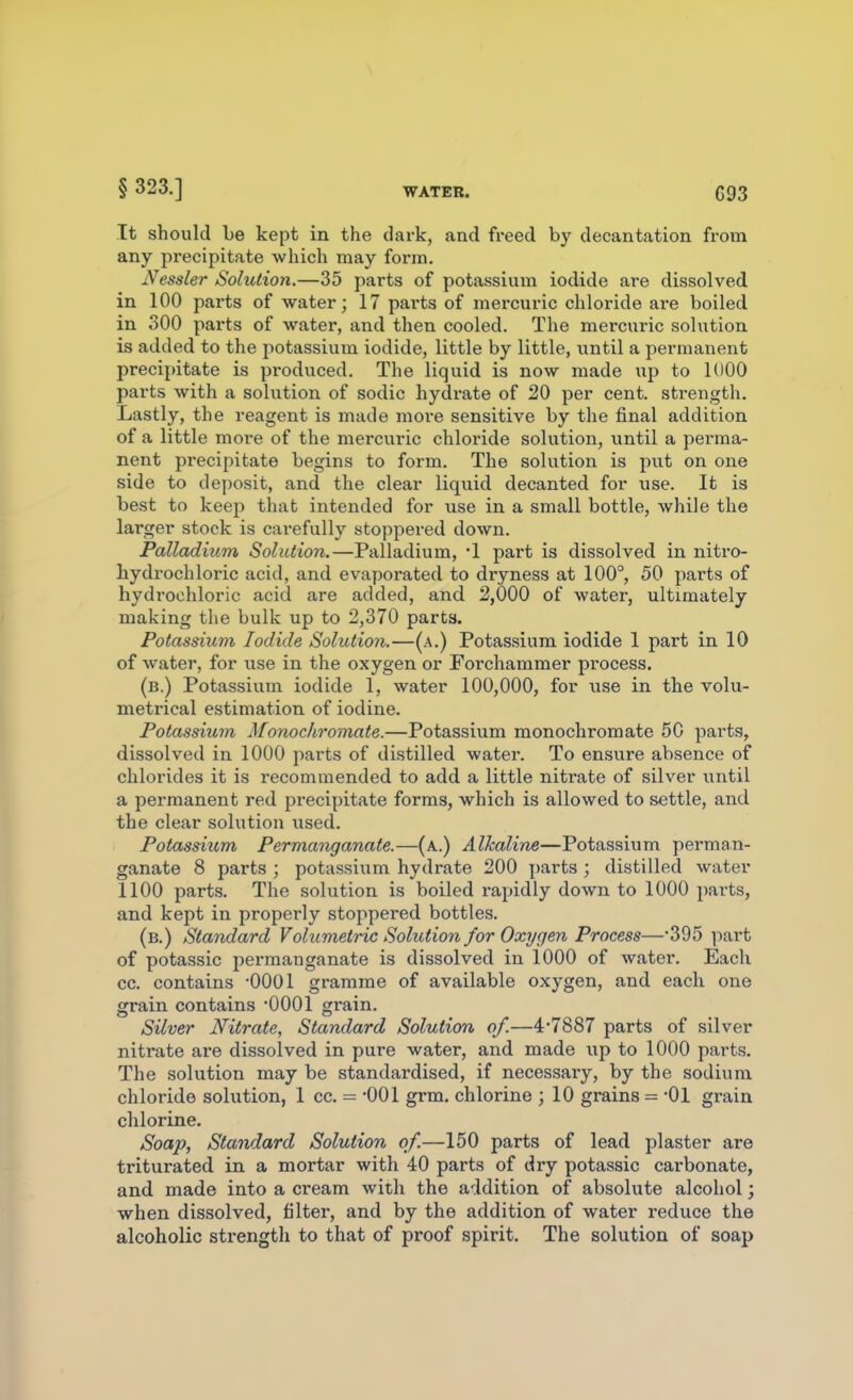 It should Le kept in the dark, and freed by decantation from any precipitate which may form. Nessler Solution.—35 parts of potassium iodide are dissolved in 100 parts of water; 17 parts of mercuric chloride are boiled in 300 parts of water, and then cooled. The mercuric solution is added to the potassium iodide, little by little, wntiX a permanent precipitate is produced. The liquid is now made up to 1000 parts with a solution of sodic hydrate of 20 per cent, strength. Lastly, the reagent is made more sensitive by the final addition of a little more of the mercuric chloi'ide solution, until a perma- nent precipitate begins to form. The solution is put on one side to deposit, and the clear liquid decanted for use. It is best to keep that intended for use in a small bottle, while the larger stock is carefully stoppered down. Palladium Solution.—Palladium, 1 part is dissolved in nitro- bydrochloric acid, and evaporated to dryness at 100°, 50 parts of hydrochloric acid are added, and 2,000 of water, ultimately making the bulk up to 2,370 parts. Potassium Iodide Solution.—(a.) Potassium iodide 1 part in 10 of water, for use in the oxygen or Forchammer process. (b.) Potassium iodide 1, water 100,000, for use in the volu- metrical estimation of iodine. Potassium MonorJiromate.—Potassium monochromate 50 parts, dissolved in 1000 parts of distilled water. To ensure absence of chlorides it is recommended to add a little nitrate of silver until a permanent red precipitate forms, which is allowed to settle, and the clear solution used. Potassium Permanganate.—(a.) Alkaline—Potassium perman- ganate 8 parts ; potassium hydrate 200 parts ; distilled water 1100 parts. The solution is boiled rapidly down to 1000 parts, and kept in properly stoppered bottles. (b.) Standard Volumetric Solution for Oxygen Process—395 part of potassic permanganate is dissolved in 1000 of water. Each cc. contains -0001 gramme of available oxygen, and each one grain contains OOOl grain. Silver Nitrate, Standard Solution of.—4-7887 parts of silver nitrate are dissolved in pure water, and made up to 1000 parts. The solution may be standardised, if necessary, by the sodium chloride solution, 1 cc. = -001 grm. chlorine ; 10 grains = -01 grain chlorine. Soap, Standard Solution of.—150 parts of lead plaster are triturated in a mortar with 40 parts of dry potassic carbonate, and made into a cream with the addition of absolute alcohol; when dissolved, filter, and by the addition of water reduce the alcoholic strength to that of proof spirit. The solution of soap