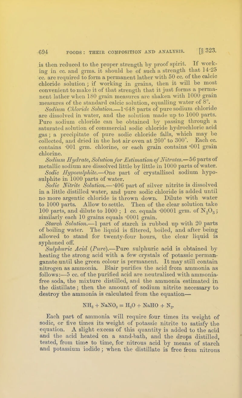 is then reduced to the proper strength by proof spirit. If work- ing in cc. and grnis. it should be of such a strength that 14-25 cc. are required to form a permanent lather with 50 cc. of the calcic chloride solution ; if working in grains, then it will be most convenient to make it of that strengtli that it just forms a perma- nent lather when 180 grain measures are shaken with 1000 grain measiires of the standard calcic solution, equalling water of 8°. Sodium Cldoride Solution—1-C48 parts of pure sodium chloride are dissolved in watei', and the solution made vip to 1000 parts. Pure sodium chloi-ide can be obtained by passing through a saturated solution of commercial sodic chloi-ide hydrochloric acid, gas ; a precipitate of pure sodic chloride falls, which may be collected, and dried in the hot air oven at 260° to 300°. Each cc. contains -001 grm. chlorine, or each grain contains 'OOl grain chlorine. Sodium Hydrate, Solution for Estimatiori of Nitrates.—56 parts of metallic sodium are dissolved little by little in 1000 parts of water. Sodic llyposuliMte.—One part of crystallised sodium hypo- sulphite in 1000 parts of water. Sodic Nitrite Solution.—-406 part of silver nitrite is dissolved in a little distilled water, and pure sodic chloride is added until no more ai'gentic chloride is thrown down. Dilute with water to 1000 parts. Allow to settle. Then of the clear solution take 100 parts, and dilute to 1000 ; 1 cc. equals -00001 grm. of N2O3; similarly each 10 grains equals -0001 grain. Starch Solution.—1 part of starch is rubbed up with 20 parts of boiling water. The liquid is filtered, boiled, and after being allowed to stand for twenty-four hours, the clear liquid is syphoned off. Sulphuric Acid (Pure).—Pure sulphuric acid is obtained by heating the strong acid with a few crystals of potassic perman- ganate until the green colour is permanent. It may still contain nitrogen as ammonia. Blair purifies the acid from ammonia as follows:—5 cc. of the purified acid are neutralised with ammonia- free soda, the mixture distilled, and the ammonia estimated in the distillate; then the amount of sodium nitrite necessary to destroy the ammonia is calculated from the equation— NH3 + NaNO, = HoO + NaHO + N,. Each part of ammonia will require four times its weight of sodic, or five times its weight of potassic nitrite to satisfy the equation. A slight excess of this quantity is added to the acid and the acid heated on a sand-bath, and the drops distilled, tested, from time to time, for nitrous acid by means of starch and potassium iodide; when the distillate is free from nitrous