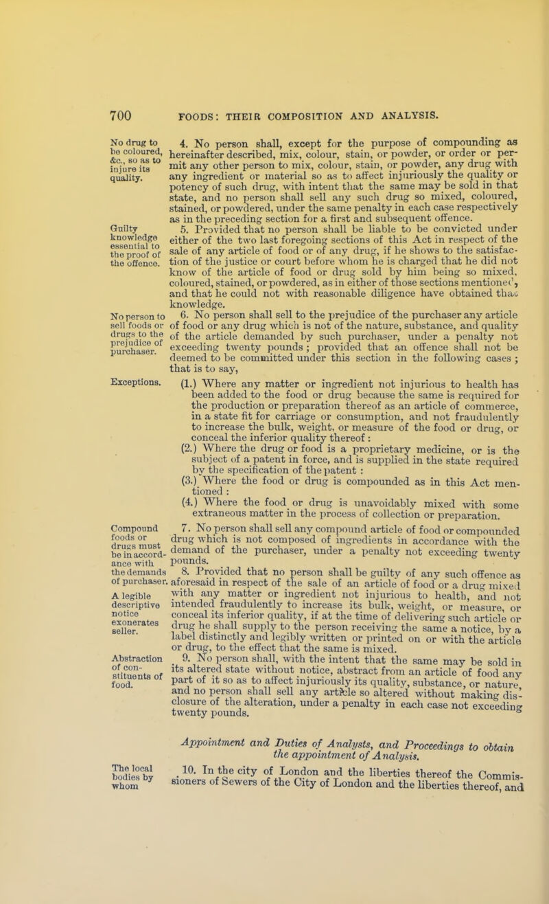 No drug to bo coloured, &c., BO as to injure its qu&lity. Guilty knowledge essential to the proof of the offence. No person to sell foods or drugs to the prejudice of purchaser. Exceptions. Compound foods or drugs must bo in accord- ance with the demands of purchaser. A legible descriptive notice exonerates Beller. Abstraction of con- stituents of food. 4. No person shall, except for the purpose of compounding as hereinafter described, mix, colour, stain, or powder, or order or per- mit any other person to mix, colour, stain, or powder, any drug; with any ingredient or material so as to affect injuriously the quality or potency of such drug, with intent that the same may be sold in that state, and no person shall sell any such drug so mixed, coloured, stained, or powdered, under the same penalty in each case respectively as in the preceding section for a first and subsequent offence. 5. Provided that no person shall be liable to be convicted under either of the two last foregoing sections of this Act in respect of the sale of any article of food or of any drug, if he shows to the satisfac- tion of the justice or court before whom he is charged that he did not know of the article of food or drug sold by him being so mixed, coloured, stained, or powdered, as in either of those sections mentionet', and that he could not with reasonable diligence have obtained thao knowledge. 6. No person shall sell to the prejudice of the purchaser any article of food or any drug which is not of the nature, substance, and quality of the article demanded by such purchaser, under a penalty not exceeding twenty pounds ; provided that an offence shall not be deemed to be committed under this section in the following cases ; that is to say, (1.) Where any matter or ingredient not injurious to health has been added to the food or drug because the same is required for the production or preparation thereof as an article of commerce, in a state fit for carriage or consumption, and not fraudulently to increase the bulk, weight, or measure of the food or drug, or conceal the inferior quality thereof : (2.) Where the drug or food is a proprietary medicine, or is the subject of a patent in force, and is supplied in the state required by the specification of the patent : (3.) Where the food or drug is compounded as in this Act men- tioned : (4.) Where the food or drug is unavoidably mixed \vith some extraneous matter in the process of collection or preparation. 7. No person shall sell any compound article of food or compounded drug which is not composed of ingredients in accordance with the demand of the purchaser, under a penalty not exceeding twenty- pounds. 8. Provided that no person shall be guilty of any such offence as aforesaid in respect of the sale of an article of food or a drug mixed with any matter or ingredient not injurious to health, and not intended fraudulently to increase its bulk, weight, or measure, or conceal its inferior quality, if at the time of delivering such article or drug he shall supply to the person receiving the same a notice by a label distmctly and legibly written or printed on or ^vith the article or drug, to the effect that the same is mixed. _ 9. No ])erson shall, with the intent that the same may be sold in its altered state without notice, abstract from an article of food any part of It so as to affect injuriously its quality, substance, or nature and no person shall seU any artJcle so altered without makin^' dis- closure of the alteration, under a penalty in each case not exceedinf» twenty pounds. ° Appointment and Duties of Analysts, and Proceedings to obtain the appointment of Analysis. bodtesbl • ^^^S^ liberties thereof the Commis- bod.es by 3,0^,^3 s^^^^ (.j^y ^^^^^^ ^^^^.^^ thereof and