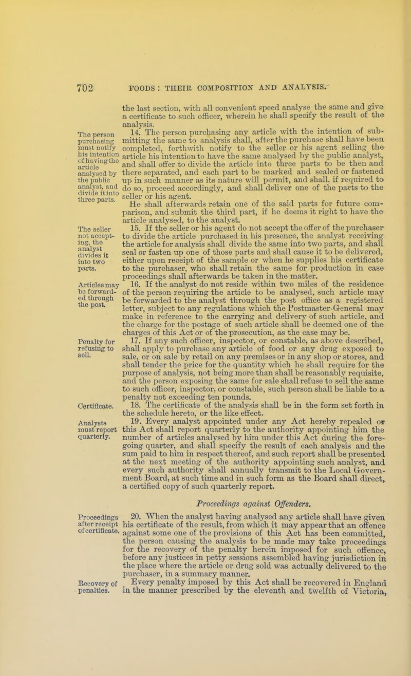 The person purchasing must notify bis intention of having the article analysed by the public analyst, aud divide it into three parts. The seller not accept- ing, the analyst divides it into two parts. Articles may be forward- ed through the post. Penalty for refusing to sell. Certificate. Analysts must report quarterly. the last section, with all convenient speed analyse the same and give a certificate to such officer, wherein he shall specify the result of the analysis. 14. The person purchasing any article with the intention of sub- mitting the same to analysis shall, after the purchase shall have been completed, forthwitli notify to the seller or his agent selHng the article his intention to have the same analysed by the public analyst, and shall offer to divide the article into three parts to be then and there separated, and each part to be marked and sealed or fastened up in such manner as its nature will permit, and shall, if required to do so, ])roceed accordingly, and shall deliver one of the parts to the seller or his agent. He shall afterwards retain one of the said parts for future com- parison, and submit the third part, if he deems it right to have the article analysed, to the analyst. 15. If the seller or his agent do not accept the offer of the purchaser to divide the article purchased in his presence, the analyst receiving the article for analysis shall divide the same into two parts, and shall seal or fasten up one of those parts and shall cause it to be delivered, either upon receipt of the sample or when he supplies his certificate to the purchaser, who shall retain the same for production in case proceedings shall afterwards be taken in the matter. 16. If the analyst do not reside within two miles of the residence of the person requiring the article to be analysed, such article may be forwarded to the analyst through the post office as a registered letter, subject to any regulations which the Postmaster-General may make in reference to the carrying and delivery of such article, and the charge for the postage of such article shall be deemed one of the charges of this Act or of the prosecution, as the case may be. 17. If any such officer, inspector, or constable, as above described, shall apply to purchase any article of food or any drug exposed to sale, or on sale by retail on any premises or in any shop or stores, and shall tender the jirice for the quantity which he shall require for the purpose of analysis, not being more than shall be reasonably requisite, and the person exposing the same for sale shall refuse to sell the same to such officer, inspector, or constable, such person shall be liable to a penalty not exceeding ten pounds. 18. The certificate of the analysis shall be in the form set forth in the schedule hereto, or the like effect. 19. Every analyst appointed under any Act hereby repealed or this Act shall report quarterly to the authority appointing him the number of articles analysed by him under this Act during the fore- going quarter, and shall specify the result of each analysis and the sum paid to him in respect thereof, and such report shall be presented at the next meeting of the authority aiDpointing such analyst, and every such authority shall annually transmit to the Local Govern- ment Board, at siich time and in such form as the Board shall direct, a certified copy of such quarterly report. Proceedings after receipt of certificate. Beeovery of penalties. Proceedings against Offenders. 20. When the analyst having analysed any article shall have given his certificate of the result, from which it may appear that an offence against some one of the provisions of this Act has been committed, the person causing the analysis to be made may take proceedings for the recovery of the penalty herein imposed for such offence, before any justices in petty sessions assembled having jurisdiction in the place where the article or drug sold was actually delivered to the purchaser, in a summary manner. Every penalty imposed by this Act shall be recovered in England in the manner prescribed by the eleventh and twelfth of Victoria,