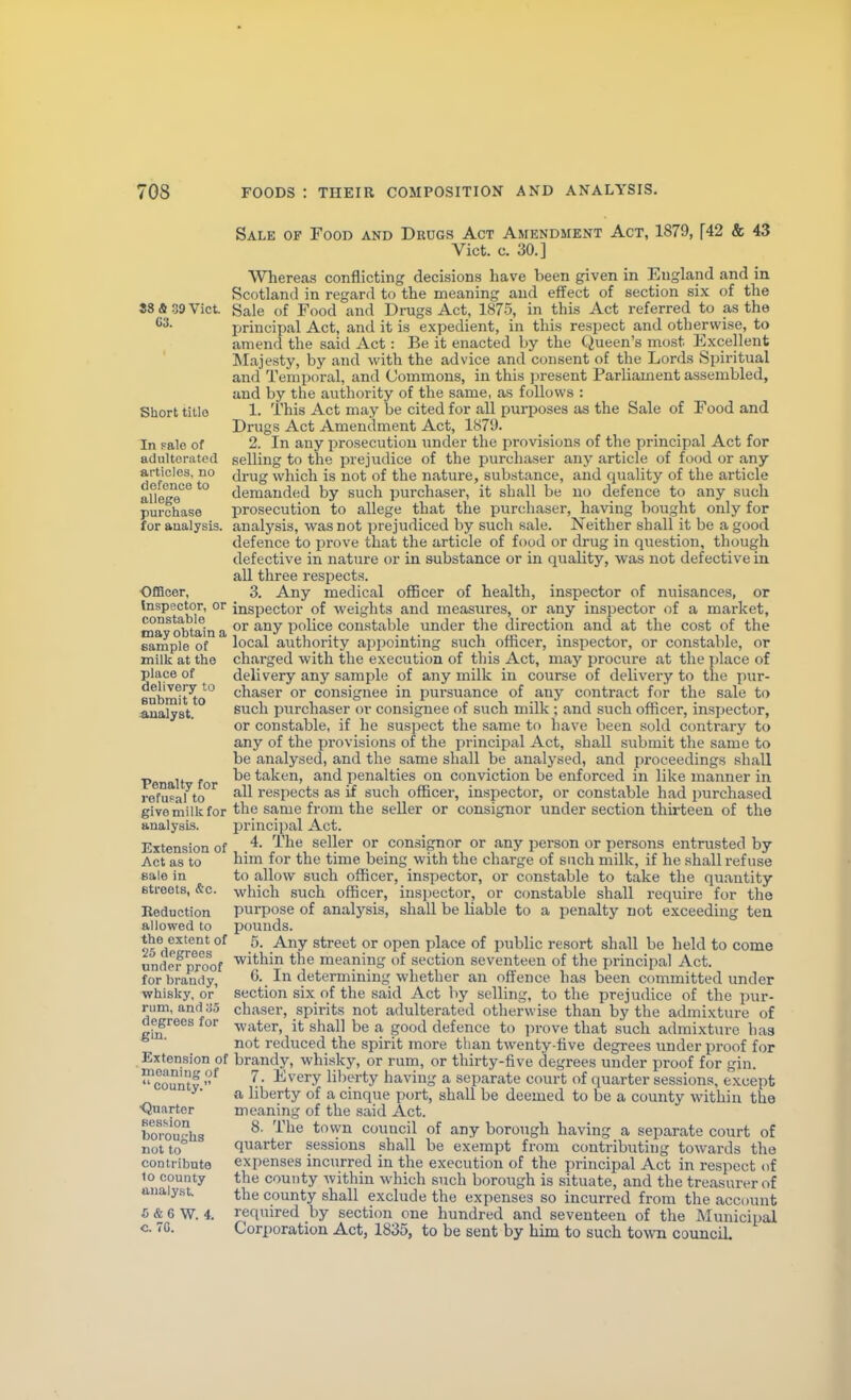 88 & 39 Vict 63. Short tillo In Fale of adulterated articles, no defence to allege purchase for analysis. ■0£Boer, Inspector, or constable may obtain a sample of milk at the place of delivery to Bnbmit to .&ualyst. Penalty for vefuFal to givemilkfor analysis. Extension of Act as to sale in 6tfeets, &c. Eeduotion allowed to the extent of 25 degrees under proof for brandy, whisky, or rum, and 35 degrees for gin. Extension of meaning of county. Qnarter fiession boroughs not to contribute 10 county analyst. * & 6 W. 4. C. 70. Sale of Food and Drugs Act Amendment Act, 1879, \42 & 43 Vict. c. 30.] Wherea-s conflicting decisions have been given in England and in Scotland in regard to the meaning and effect of section six of the Sale of Food and Drugs Act, 1875, in this Act referred to as the principal Act, and it is expedient, in this respect and otherwise, to amend the said Act: Be it enacted by the Queen's most Excellent Majesty, by and with the advice and consent of the Lords Spiritual and Temporal, and Commons, in this j^resent Parliament assembled, and by the authority of the same, as fallows : 1. This Act may be cited for all purposes as the Sale of Food and Drugs Act Amendment Act, 1879. 2. In any i^rosecutiou \mder the provisions of the principal Act for selling to the prejudice of the purchaser any article of food or any drug which is not of the nature, substance, and quality of the article demanded by such purchaser, it shall be no defence to any such prosecution to allege that the purchaser, having bought only for analysis, was not prejudiced by such sale. Neither shall it be a good defence to prove that the article of food or drug in question, though defective in nature or in substance or in quality, was not defective in aU three respects. 3. Any medical officer of health, inspector of nuisances, or inspector of weights and measures, or any inspector of a market, or any police constable under the direction and at the cost of the local authority appointing such officer, inspector, or constable, or charged with the execution of this Act, may procure at the place of delivery any sample of any milk in course of delivery to the pur- chaser or consignee in pursuance of any contract for the sale to such purchaser or consignee of such milk ; and such officer, inspector, or constable, if he suspect the same to have been sold contrary to any of the provisions of the principal Act, shall submit the same to be analysed, and the same shall be analysed, and proceedings shall be taken, and penalties on conviction be enforced in like manner in all respects as if such officer, inspector, or constable had purchased the same from the seller or consignor under section thirteen of the jDrincipal Act. 4. The seller or consignor or any person or persons entrusted by him for the time being with the charge of such milk, if he shall refuse to allow such officer, inspector, or constable to take the qu.antity which such officer, insjjector, or constable shall require for the purpose of analysis, shall be liable to a penalty not exceeding tea pounds. 5. Any street or open place of public resort shall be held to come within the meaning of section seventeen of the principal Act. G. In determining whether an ofltence has been committed under section six of the said Act by selling, to the prejudice of the pur- chaser, spirits not adulterated otherwise than by the admixture of water, it shall be a good defence to prove that such admixture has not reduced the spirit more than twenty-live degrees under proof for brandy, whisky, or rum, or thirty-five degrees under proof for gin. 7. Every lil)erty having a separate court of quarter sessions, except a liberty of a cinque port, shall be deemed to be a county within the meaning of the said Act. 8. The town council of any borough having a separate court of quarter sessions shall be exempt from contributing towards the expenses incurred in the execution of the principal Act in respect of the county within M'hich such borough is situate, and the treasurer of the county shall exclude the expenses so incurred from the account required by section one hundred and seventeen of the IMunicipal Corporation Act, 1835, to be sent by him to such town council.