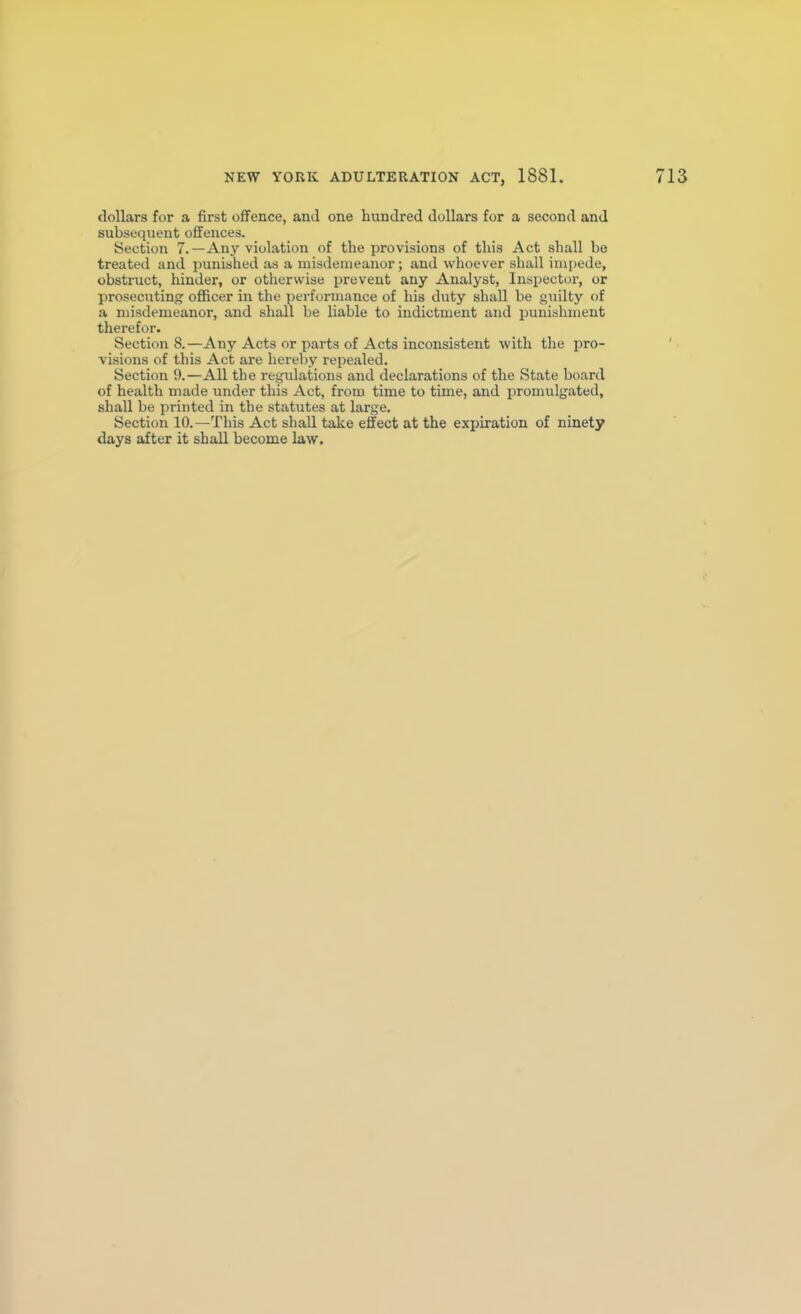 dollars for a first offence, and one hundred dollars for a second and subsequent offences. iSection 7.—Any violation of the provisions of this Act shall be treated and punished as a misdemeanor; and whoever shall imi)ede, obstruct, hinder, or otherwise prevent any Analyst, Inspector, or prosecuting ofl&cer in the performance of his duty shall be guilty of a misdemeanor, and shall be liable to indictment and punishment therefor. Sections.—Any Acts or parts of Acts inconsistent with the pro- visions of this Act are hereby repealed. Section 9.—All the regulations and declarations of the State board of health made under this Act, from time to time, and promulgated, shall be printed in the statutes at large. Section 10.—This Act shall take effect at the expiration of ninety days after it shall become law.