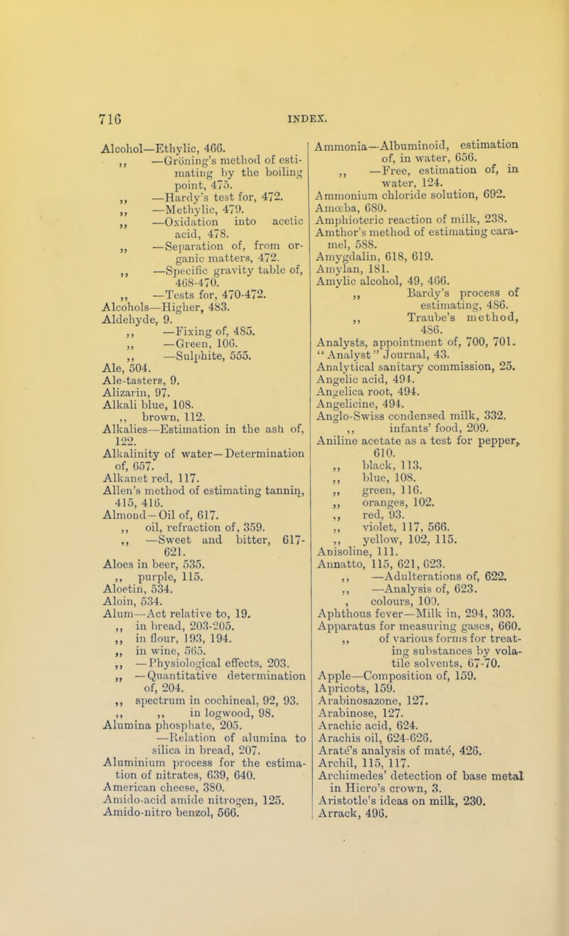 Alcohol—Ethylic, 466. „ —Gi uning's method of esti- mating by the boiling point, 475. „ —Hardy's test for, 472. —Metliylic, 471>. —Oxidation into acetic acid, 478. —Separation of, from or- ganic matters, 472. —Specific gravity table of, 408-470. „ —Tests for, 470-472. Alcohols—Higher, 483. Aldehyde, 9. —Fixing of, 485. —Green, lOG. ,, —Sulphite, 555. Ale, 504. Ale-tasters, 9. Alizarin, 97. Alkali blue, 108. ,, brown, 112. Alkalies—Estimation in the ash of, 122. Alkalinity of water—Determination of, 657. Alkanet red, 117. Allen's method of estimating tannin, 415, 416. Almond-Oil of, 617. ,, oil, refraction of, 359. ,, —Sweet and bitter, 617- 621. Aloes in beer, 535. ,, purple, 115. Aloetin, 534. Aloin, 534. Alum—Act relative to, 19. ,, in bread, 203-205. ,, in flour, 193, 194. in wine, 5()5. ,, —Physiological effects, 203. „ —Quantitative determination of, 204. ,, spectrum in cochineal, 92, 93. ,, ,, in logwood, 98. Alumina phosphate, 205. —Relation of alumina to silica in bread, 207. Aluminium process for the estima- tion of nitrates, 639, 640. American cheese, 380. Amido-acid amide nitrogen, 125. Amido-nitro benzol, 566. Ammonia—Albuminoid, estimation of, in water, 656. —Free, estimation of, in water, 124. Ammonium chloride solution, 692, Amceba, 680. Amphiotcric reaction of milk, 238. Amthor's method of estimating cara- mel, 588. Amygdalin, 618, 619. Amylan, 181. Amylic alcohol, 49, 406. Bardy's process of estimating, 486. ,, Traube's method, 486. Analysts, appointment of, 700, 701.  Analyst Journal, 43. Analytical sanitary commission, 25. Angelic acid, 494. Angelica root, 494. Angelicine, 494. Anglo-Swiss condensed milk, 332. infants' food, 209. Aniline acetate as a test for pepper, 610. ,, black, 113. blue, 108. ,, green, 116. ,, oranges, 102. ,, red, 93. ,, violet, 117, 566. ,, yellow, 102, 115. Anisoline, 111. Annatto, 115, 621, 623. ,, —Adulterations of, 622. —Analysis of, 623. , colours, 10^. Aphthous fever—Milk in, 294, 303. Apparatus for measuring gases, 660. ,, of various forms for treat- ing substances by vola- tile solvents, 67-70. Apple—Composition of, 159. Apricots, 159. Arabinosazone, 127. Arabinose, 127- Arachic acid, 624. Arachis oil, 624-626. Arates analysis of mat^, 426. Archil, 115, 117. Archimedes' detection of base metad in Hiero's crown, 3. Aristotle's ideas on milk, 230. Arrack, 496.