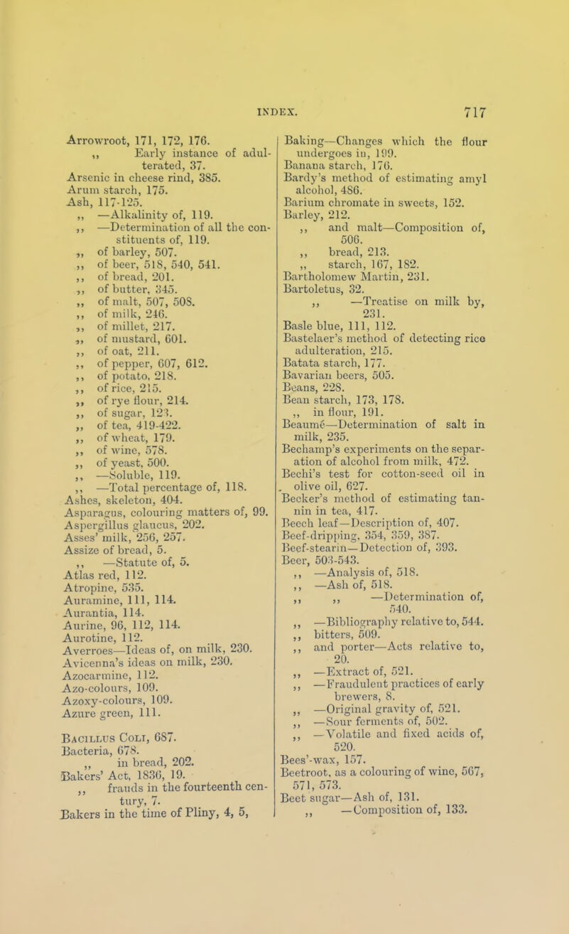 Arrowroot, 171, 172, 176. ,, Early instance of adul- terated, 37. Arsenic in cheese rind, 385. Arum starch, 175. Ash, 117-1-20. ,, —Alkalinity of, 119. ,, —Determination of all the con- stituents of, 119. of barley, 507. „ of beer, 518, 540, 541. of bread, 201. of butter, 345. „ of malt, 507, 508. ,, of milk, 246. „ of millet, 217. of mustard, 601. ,, of oat, 211. ,, of pepper, 007, 612. ,, of potato, 218. ,, of rice, 215. of rye flour, 214. of sugar, 12'?. „ of tea, 419-422. ,, of wheat, 179. ,, of wine, 578. ,, of yeast, 500. ,, —.Soluble, 119. ,, —Total percentage of, 118. Ashes, skeleton, 404. Asparaijiis, colouring matters of, 99. Aspergillus glaucus, 202, Asses' milk, 256, 257. Assize of bread, 5. ,, —Statute of, 5. Atlas red, 112. Atropine, 535. Auramine, 111, 114. Aurantia, 114. Aurine, 96, 112, 114. Aurotine, 112. Averroes—Ideas of, on milk, 230. Avicenna's ideas on milk, 230. Azocarminc, 112. Azo-colours, 100. Azoxy-colours, 109. Azure green, 111. Bacillus Colt, 687. Bacteria, 678. in bread, 202. Bakers' Act, 1836, 19. frauds in the fourteenth cen- tury, 7. Bakers in the time of Pliny, 4, 5, Baking—Changes which the flour undergoes in, 1519. Banana starch, 170. Bardy's method of estimating aniyl alcohol, 480. Barium chromate in sweets, 152. Barley, 212. ,, and malt—Composition of, 500. bread, 213. ,, starch, 167, 182. Bartholomew Martin, 231. Bartoletus, 32. ,, —Treatise on milk by, 231. Basle blue. 111, li2. Bastelaer's method of detecting rice adulteration, 215. Batata starch, 177. Bavarian beers, 505. Beans, 228. Bean starch, 173, 178. ,, in flour, 191. Beaume—Determination of salt in milk, 235. Bechamp's experiments on the separ- ation of alcohol from milk, 472. Bechi's test for cotton-seed oil in . olive oil, 627. Becker's method of estimating tan- nin in tea, 417- Beech leaf—Description of, 407. Beef-dripi)ing. .354, 359, 387- Beef-stearin—Detection of, 393. Beer, 503-543. ) > —Analysis of, 518. > > —Ash of, 518. »> ,, —Determination of. 540. >) —Biblioc^rapliy relative to, 544. bitters, 509. J 5 and porter—Acts relative to. 20. >» —Extract of, 521. > ) —Fraudulent practices of early brewers, 8. J> —Original gravity of, 521. J) — Sour ferments of, 502. >» — Volatile and fixed acids of. 520. Bees' -wax, 157. Beetroot, as a colouring of wine, 507, 571, 573. Beet sugar—Ash of, 131. —Composition of, 133.