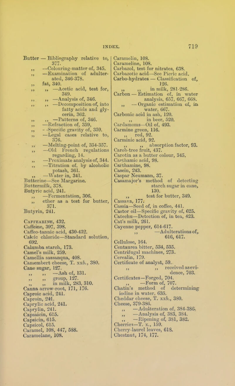 INDEX. 71i> Butter — Bibliography relative to, 377. ,, —Colouring-matter of, 345. ,, —Examination of adulter- ated, 346-37S. ,, fat, 3-iO. ,, —Acetic acid, test for, 349. ,, —Analysis of, 346. ,, ,, —Decomposition of, into fatty acids and gly- cerin, oG'2. ,, ,, —Patterns of, 346. ,, —Refraction of, 359, ,, - -Specitic gravity of, 359. ,, —Legal cases relative to, 376. ,, —Melting-point of, 354-357. ,, —Old French regulations regarding, 14. „ —Proximate analysis of, 344. ,, —Titration of, by alcoholic potash, 361. ,, —Water in, 341. Butterine—See Margarine. Buttermilk, 37S. Butyric acid, 241. —Fermentation, 306. ether as a test for butter, .371. Butyrin, 241. Caffeartnie, 432. Caffeine, 397, 398. Oaffeo-tannic acid, 430-4,32. Calcic chloride—Standard solution, 692. Calumba starch, 173. Camel's milk, 259. Camellia sassanqua, 408. Camembert cheese, T. xxb., 380. Cane sugar, 127. ,, —Ash of, 131. group, 127. „ in milk, 28.3, 310. Canna arrow-root, 171, 176. Caproic acid, 241. Caproin, 241. Caprylic acid, 241. Caprylin, 241. Capsaicin, 015. Capsicin, 615. Capsicol, 615. Caramel, 108, 447, 588. Caramelane, 108. Caramelin, 108. Carameline, 108. Carbazol, test for nitrates, 638. Carbazotic acid—See Picric acid. Carbo-hydrates — Classification of, 126. „ ,, in milk, 281-286. Carbon — Estimation of, in water analysis, 657, 667, 6G8. —Organic estimation of, ia water, 667. Carbonic acid in ash, 120. ,, in beer, 520. Cardamoms—Oil of, 493. Carmine green, 116. „ red, 92. Carminic acid, 92. ,, ,, absorption factor, 93. Carob-trce fruit, 437. Cai'otin as a butter colour, 345, Carthamic acid, 98. Carthamine, 98. Casein, 243. Caspar Neumann, 37. Casamajor's method of detecting starch sugar in cane, 130. ,, test for butter, 349. Cassava, 177. Cassia—Seed of, in coffee, 441. Castor oil—Specific gravity of, 625. Catechu—Detection of, in tea, 423. Cat's milk, 261. Cayenne pepper, 614-617. ,, —Adul terations of,. 616, 617. Cellulose, 164. Centaurea bitter, 534, 535. Centrifugal machines, 273. CerealLn, 179. Certificate of analyst, 59.. ,, ,, received as evi- dence, 703. Certificates—Forged, 704. ,, —Form of, 707. Chatin's method of determining iodine in water, 635. Cheddar cheese, T. xxb., 380. Clieese, 379-.386. ,, —Adulteration of, 384-386% „ —Analysis of, 383, ,384. ,, —Ripening of, 3S1, 382. Cherries—T. x., 159. Cherry-laurel leaves, 618. Chestnut, 174, 177.