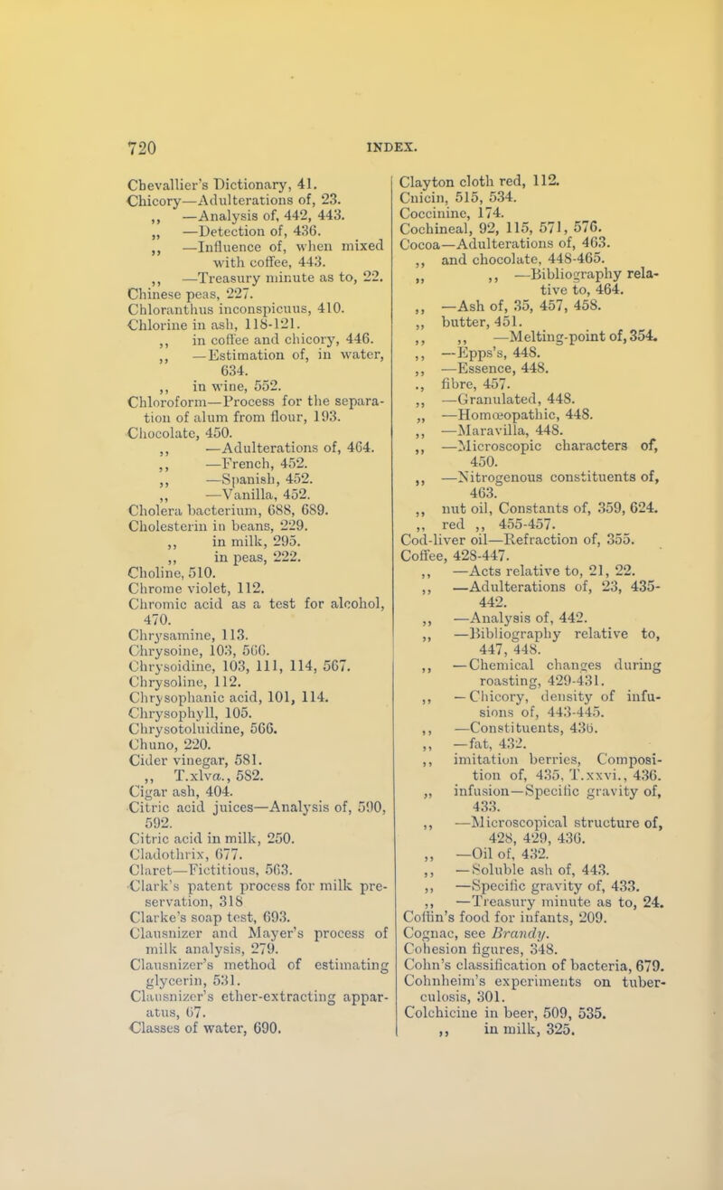 Cbevallier's Dictionary, 41. Chicory—Adulterations of, 23. ,, —Analysis of, 442, 443. „ —Detection of, 436. —Influence of, wlien mixed with coffee, 443. ,, —Treasury minute as to, 22. Chinese peas, 227. Chloranthus inconspicuus, 410. Chlorine in ash, 118-121. ,, in coffee and chicory, 446. ,, —Estimation of, in water, 634. ,, in wine, 552. Chloroform—Process for the separa- tion of alum from flour, 193. Chocolate, 450. —Adulterations of, 4C4. —French, 452. —Spanish, 452. —Vanilla, 452. Cholera bacterium, 688, 689. Cholesterin in beans, 229. ,, in milk, 295. ,, in peas, 222. Choline, 510. Chrome violet, 112. Cliromic acid as a test for alcohol, 470. Chi-ysamine, 113. Chrysoine, 103, 560. Chry.soidinc, 103, 111, 114, 567. Chrysoline, 112. Chrj'sophanic acid, 101, 114. Chrysophyll, 105. Chi-ysotoluidine, 566. Chuno, 220. Cider vinegar, 581. ,, T.xlva,., 582. Cigar ash, 404. Citric acid juices—Analysis of, 590, 592. Citric acid in milk, 250. Cladothrix, 677. Claret—Fictitious, 563. Clark's patent process for milk pre- servation, 318 Clarke's soap tost, 693. Clansnizcr and Mayer's process of milk analysis, 279. Clausnizer's method of estimating glycerin, 531. Clausnizer's ether-extracting appar- atus, 67. Classes of water, 690. Clayton cloth red, 112. Cnicin, 515, 534. Coccininc, 174. Cochineal, 92, 115, 571, 576. Cocoa—Adulterations of, 463. ,, and chocolate, 448-465. „ —Bibliography rela- tive to, 464. „ —Ash of, 35, 457, 458. ,, butter, 451. ,, ,, —Melting-point of, 354. ,, — Epps's, 448. ,, —Essence, 448. ., fibre, 457. ,, —Granulated, 448. „ —Homoeopathic, 448. „ —Maravilla, 448. ,, —Microscopic characters of, 450. ,, —Nitrogenous constituents of, 463. ,, nut oil. Constants of, .359, 624. ,, red 455-457. Cod-liver oil—Refraction of, 355. Coffee, 428-447. ,, —Acts relative to, 21, 22. ,, —Adulterations of, 23, 435- 442. ,, —Analysis of, 442. ,, —Bibliography relative to, 447, 448. ,, —Chemical changes during roasting, 429-431. ,, — Chicoiy, density of infu- sions of, 443-445. ,, —Constituents, 436. ,, —fat, 432. ,, imitatiun berries, Composi- tion of, 4,35, T.xxvi., 436. „ infusion—Specific gravity of, 433. ,, ■—Microscopical structure of, 428, 429, 436. ,, —Oil of, 432. ,, —Soluble ash of, 443. ,, —Specific gravity of, 433. ,, —Treasury minute as to, 24. Cothn's food for infants, 209. Cognac, see Brandy. Cohesion figures, 348. Cohn's classification of bacteria, 679. Cohnheim's experiments on tuber- culosis, 301. Colchicine in beer, 509, 535. ,, in milk, 325.