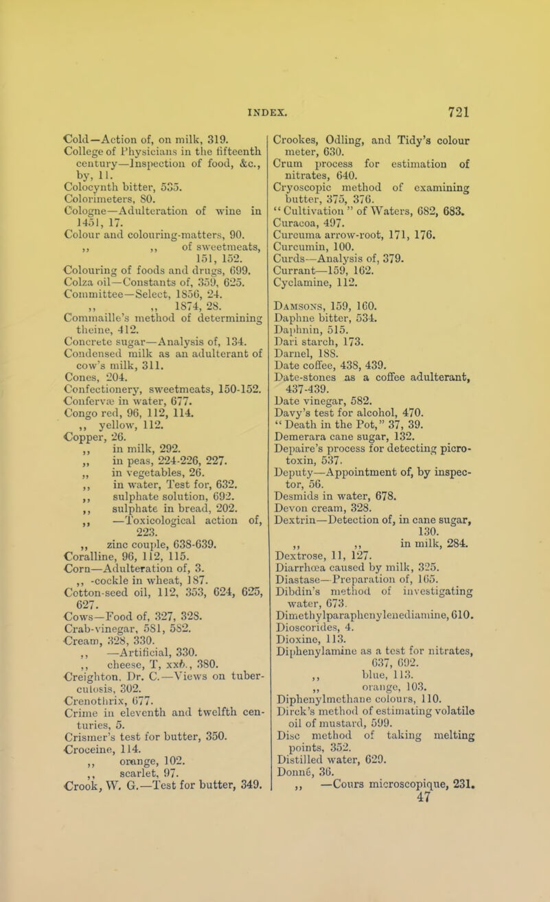 Cold—Action of, on milk, 319. College of Physicians in the fifteenth century—Inspection of food, &c., by, 11. Colocynth bitter, 535. Colorimeters, SO. Cologne—Adnlteration of wine in 1451, 17. Colour and colouring-matters, 90. ,, ,, of sweetmeats, 151, 152. Colouring of foods and drugs, G99. Colza oil—Constants of, 35'J, 625. Committee—Select, 185G, 24. „ 1S74, 28. Conimaille's method of determining theine, 412. Concrete sugar—Analysis of, 134. Condensed milk as an adulterant of cow's milk, 311. Cones, 204. Confectionery, sweetmeats, 150-152. Conferva? in water, 677. Congo red, 96, 112, 114. ,, yellow, 112. Copper, 26. in milk, 292. „ in peas, 224-226, 227. ,, in vegetables, 26. ,, in water, Test for, 632. sulphate solution, 692. sulphate in bread, 202. —Toxicological action of, 223. ,, zinc couple, 638-639. Coralline, 96, 112, 115. Corn—Adulteration of, 3. ,, -cockle in wheat, 187. Cotton-seed oil, 112, 353, 624, 625, 627. Cows-Food of, .327, 328. Crab-vinegar, 581, 552. Cream, 328, 330. ,, —Artificial, 330. ,, cheese, T, xxfc., 380. Creighton. Dr. C.—Views on tuber- culosis, 302. Crenotlirix, 677. Crime iu eleventh and twelfth cen- turies, 5. Crismer's test lor butter, 350. Croceine, 114. ,, ortinge, 102. ,, scarlet, 97. Crook, VV, G.—Test for butter, 349. Crookes, Odling, and Tidy's colour meter, 630. Crum i)rocess for estimation of nitrates, 640. Cryoscopic method of examining butter, 375, 376.  Cultivation  of Waters, 682, 683. Curacoa, 497. Curcuma arrow-root, 171, 176. Curcumin, 100. Curds—Analysis of, 379. Currant—159, 162. Cyclamine, 112. Damsons, 159, 160. Daphne bitter, 534. Daphnin, 515. Dari starch, 173. Darnel, 188. Date coffee, 438, 439. Date-stones as a coffee adulterant, 437-439. Date vinegar, 582. Davy's test for alcohol, 470. Death in the Pot, 37, 39. Demerara cane sugar, 132. Depaire's process for detecting picro- toxin, 537. Deputy—Appointment of, by inspec- tor, 56. Desmids in water, 678. Devon cream, 328. Dextrin—Detection of, in cane sugar, 130. ,, ,, in milk, 284. Dextrose, 11, 127. Diarrhrea caused by milk, 325. Diastase—Preparation of, 105. Dibdin's method of investigating water, 673. Dimothylparaphcnylenedianune, 610. Dioscorides, 4. Dioxine, 113. Diphenylamine as a test for nitrates, G37, 092. ,, blue, 113. ,, orange, 103. Diphenylmcthane colours, 110. Dirck's method of estimating volatile oil of mustard, 599. Disc method of taking melting points, 352. Distilled water, 629. Donne, 36. ,, —Cours microscopique, 231, 47