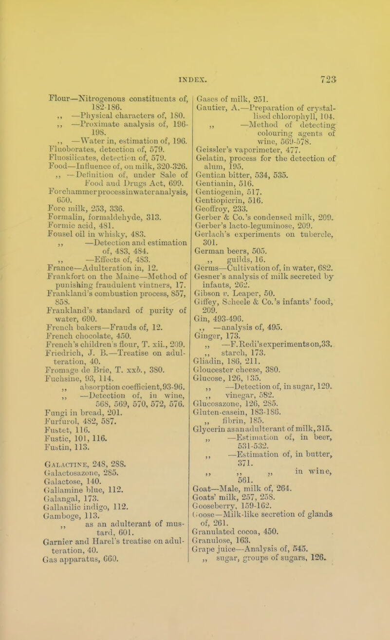 Flour—Nitrogenous constituents of, IS-'-186. —Physical characters of, 180. ,, —Proximate analysis of, I'JG- 198. ,, —Water in, estimation of, 196. I'luoborates, detection of, 579. Fluosiiicates, detectinn of, 579. Food—Influence of, on milk, o20-3'-!6. ,, —Detinition of, under Sale of Fooil and iJrugs Act, 699. Forc)Kimmerprocessinwater analysis, 650. Fore milk, -JoS, im. Formalin, formaldehyde, 313. Formic acid, 481. Fousel oil in wliisky, 483. ,, —Detection and estimation of, 483, 484. —Eflbcts of, 483. France—Adulteration in, 12. Fi-ankfort on the Maine—Method of punishing fraudulent vintners, 17. Frankland's combustion process, 857, 85 S. Frankland's standax-d of purity of water, 690. French bakers—Frauds of, 12. French chocolate, 450. French's children's flour, T. xii., 209. Friedrich, J. B.—Treatise on adul- teration, 40. Fromage de Brie, T. xxb., 380. P'uchsine, 93, 114. ,, absorption coefficient,93-96. ,, —Detection of, in wine, 568, 569, 570, 572, 576. Fungi in bread, 201. F'urfurol, 482, 587. Fustet, 116. Fustic, 101, 116. Fuatiu, 113. Galactine, 248, 2SS. Galactosazone, 285. Galactose, 140. Gallamine l)lue, 112. (ialangal, 173. GuUanilic indigo, 112. Gamboge, 113. ,, as an adulterant of mus- tard, 601. Garnier and Harers treatise on adul- teration, 40. Gas apparatus, GGO. Gases of milk, 251. Gautier, A.—Preparation of crystal- lised chlorophyll, 104. ,, —Method of detecting colouring agents of wine, 509-578. Geissler's vaporiineter, 477. Gelatin, process for the detection of alum, 195. Gentian bitter, 534, 535. (jeutianin, 516. Gentiogenin, 517. Gentiopicrin, 516. Geoftroy, 233. Gerber & Co.'s condensed milk, 209. Gerber's lacto-leguniinose, 209. Gerlach's experiments ou tubercle, 301. German beers, 505. ,, guilds, 16. Germs—Cultivation of, in water, GS2. Gesner's analysis of milk secreted by infants, 262. Gibson v. Leaper, 50. Gitfey, S^heele & Co.'s infants' food, 209. Gin, 493-496. ,, —analysis of, 495. Ginger, 173. ,, —F.Iledi'sexperimentson,33. ,, starch, 173. Gliadin, 186, 211. tiloucester cheese, 380. Glucose, 120, 135. ,, —Detection of, in sugar, 129. vinegar, 582._ Glucosazone, 126, 285. Gluten-casein, 183-lSG. ,, fibrin, 185. Glycerin asanadulterant of milk, 315. ,, —Estiiiiatitm of, in beer, 531-532. ,, —Estimation of, in butter, 371. ,, „ in wine, 561. Goat—Male, milk of, 264. Goats' milk, 257, 258. (ioosebcrry, 159-162. (.oose—Milk-like secretion of glands of, 261. Granulated cocoa, 450. (iranulose, 163. Grape juice—Analysis of, 545. ,, sugar, groups of sugars, 126.