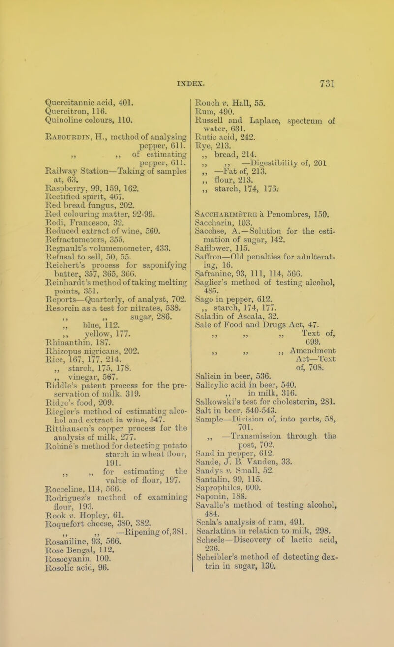 Quercitamiic acid, 401. Quercitron, IIG. Quinoline colours, 110. Rabourdix, H., method of analysing pepjier, 611. ,, of estimating pepper, 611. Railvvaj' Station—Taking of samples at, Q'.i, Rasi)berry, 99, 159, 162. Rectified spirit, 467. Red bread fungus, 202. Red colouring matter, 92-99. Eedi, Francesco, 82. Reduced extract of wine, 560. Refractometers, 355. Regnault's volumemoraeter, 433. Refusal to sell, 50, 55. Reicliert's process for saponifying butter, 357, 365, 366. Reinhardt's method of taking melting points, 351. Reports—Quarterly, of analyst, 702. Resorciu as a test for nitrates, 538. sugar, 286. blue, 112. ,, yellow, 177. Rhinauthin, 1S7. Rhizopus nigricans, 202. Rice, 167, 177, 214. ,, starch, 175, 178. ,, vinegar, 5(j7. Riddle's patent process for the pre- servation of milk, 319. Ridge's food, 209. Rieglers metliod of estimating alco- hol and extract in wine, 547. Rittliauscn's copper process for the analysis of milk, 277. RobinGs method for detecting potato starch in wheat Hour, 191. ,, for estimating the value of flour, 197. Rocceline, 114, 566. Rodrio'uez'R method of examining flour, 193. Rook V. Ho])Iey, 61. Roquefort cheese, 380, 382. —Ripening of, 381. Rosaniline, 93, 566. Rose Bengal, 112. Rosocyanin, 100. Rosolic acid, 96. Rouch V. Hall, 55. Rum, 490. Russell niul Laplace, spectrum of water, 631. Rutic acid, 242. Eye, 213. ,, bread, 214. ,, —Digestibility of, 201 „ —Fat of, 213. ,, flour, 213. starch, 174, 176. SACCHARiMiiTRE ii Pcnombres, 150. Saccharin, 103. Sacchse, A. — Solution for the esti- mation of sugar, 142. Safilower, 115. Saffron—Old penalties for adulterat- ing, 16. Safrauine, 93, 111, 114, 560. Saglier's method of testing alcohol, 485. Sago in pepper, 612. ,, starch, 174, 177. Saladin of Ascala, 32. Sale of Food and Drugs Act, 47. ,, ,, ,, Text of, 699. ,, ,, ,, Amendment Act—Text of, 708. Salicin in beer, 536. Salicylic acid in beer, 540. ,, in milk, 316. Salkowski's test for cholesterin, 281. Salt in beer, 540-543. Sample—Division of, into parts, 58, 701. ,, —Ti-ansmission through the post, 702. Snnd in pe])pcr, 612. Sande, J. B. Vanden, 33. Sandys v. Small, 52. Santalin, 99, 115. Saprophilcs, 600. [Saponin, 188. Savallc's method of testing alcohol, 484. Scala's analysis of rum, 491. Scarlatina in relation to milk, 298. Scheele—Discovery of lactic acid, 236. Scheibler's method of detecting dex- trin in sugar, 130.