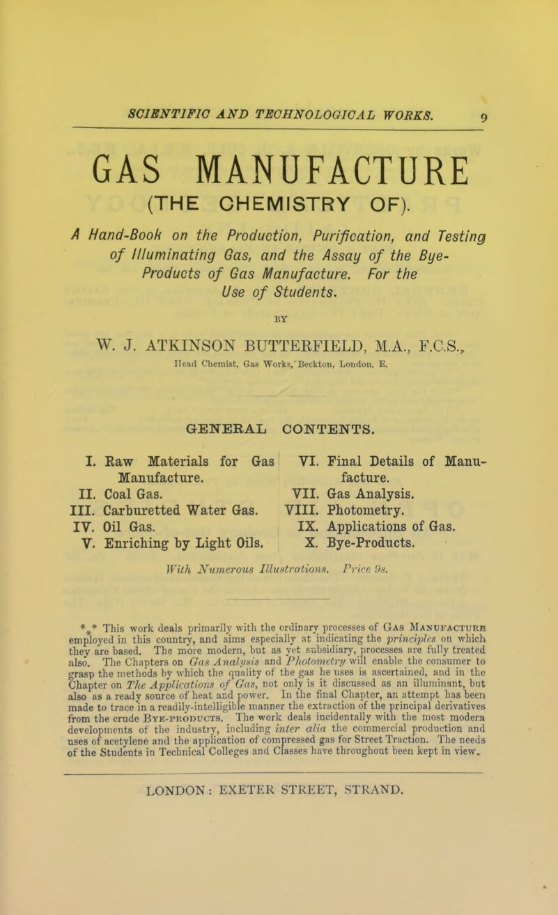 GAS MANUFACTURE (THE CHEMISTRY OF). A Hand-Book on the Production, Purification, and Testing of Illuminating Gas, and the Assay of the Bye- Products of Gas Manufacture. For the Use of Students. BY W. J. ATKINSON BUTTERFIELD, M.A., F.C.S., Head Clieniist, Gas Works/Beckton, London, E. GENERAL I. Raw Materials for Ga Manufacture. II. Coal Gas. III. Carburetted Water Gas. IV. Oil Gas. V. Enriching by Light Oils. With Numerous II CONTENTS. VI. Final Details of Manu- facture. VII. Gas Analysis. VIII. Photometry. IX. Applications of Gas. X. Bye-Products. stralions. Price /As. *^* This work deals primarily with the ordinar^r processes of Gas Manukacturb employed in this country, and aims especially at indicating the principles on which they are based. The more modern, but as yet subsidiary, processes are fully treated also. Tlie Chapters on Gdii Anal'ixis and Pliotovutry will enable the consumer to grasp the methods by which the quality of the gas he uses is ascertained, and in the Chapter on The Applications of Gas, not only is it discussed as an illuminant, but also as a ready source of heat and power. In the final Chapter, an attempt has been made to trace in a readily-intelligible manner the extraction of the principal derivatives from the crude Bye-products. The work deals incidentally with the most modern developments of the industry, including inter alia tlie commercial production and uses of acetylene and the application of compressed gas for Street Traction. The needs of the Students in Technical Colleges and Classes have throughout been kept in view.