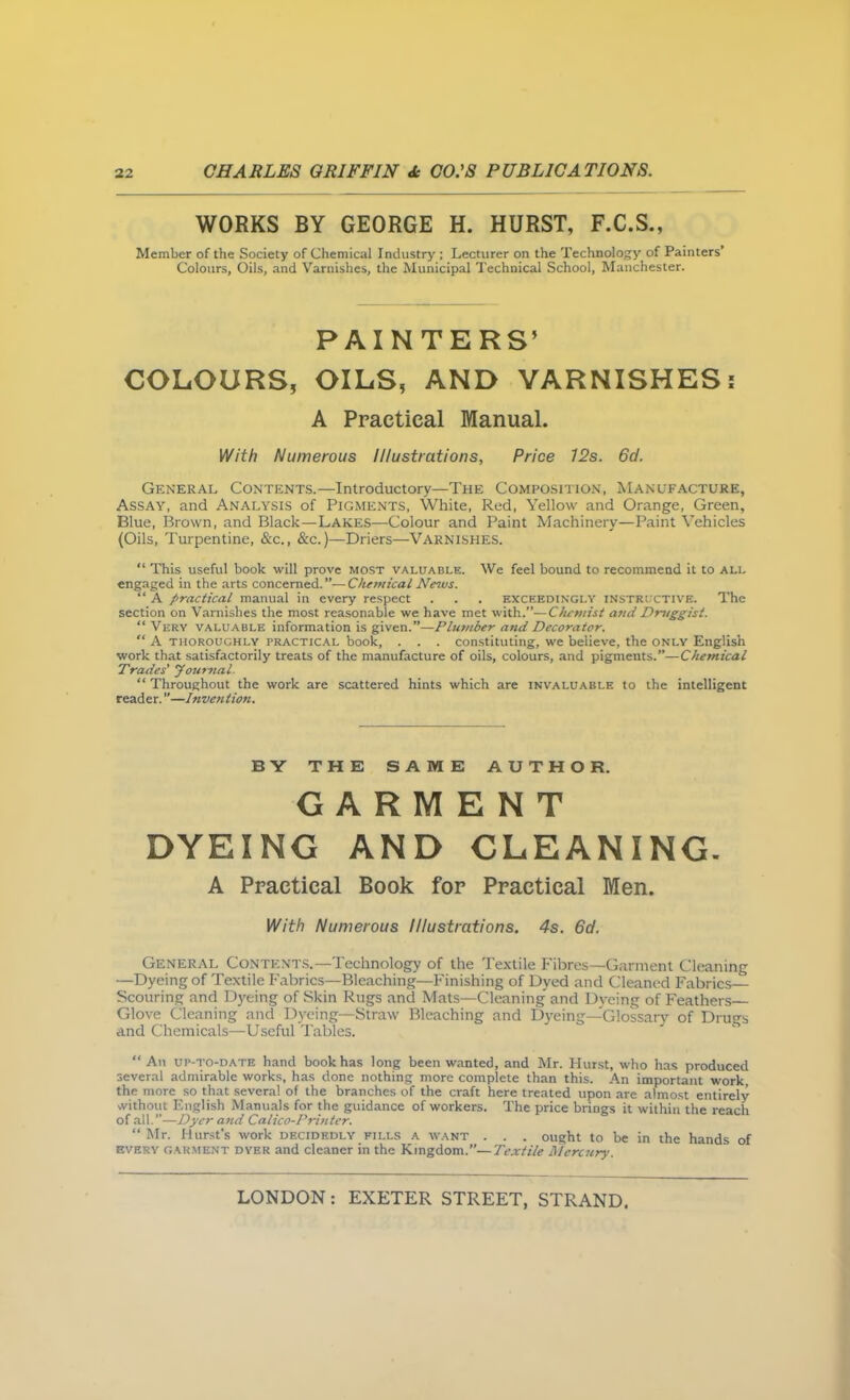 WORKS BY GEORGE H. HURST, F.C.S., Member of the Society of Chemical Industry ; Lecturer on the Technology of Painters' Colours, Oils, and Varnishes, the Municipal Technical School, Manchester. PAINTERS' COLOURS, OILS, AND VARNISHES: A Practical Manual. With Numerous Illustrations, Price 12s. 6d. General Contents.—Introductory—The Composition, Manufacture, Assay, and Analysis of Pigments, White, Red, Yellow and Orange, Green, Blue, Brown, and Black—Lakes—Colour and Paint Machinery—Paint Vehicles {Oils, Turpentine, «&c., &c.)—Driers—Varnishes.  This useful book will prove most valuable. We feel bound to recommend it to all engaged in the arts concerned.—Chemical Ne^vs.  A firactical manual in every respect . . . exceedinglv instructive. The section on Varnishes the most reasonable we have met with.—Chemist and Druggist.  Very valuable information is given.—Plmnber and Decorator.  A THOROUGHLY PRACTICAL book, . . . constituting, we believe, the only English work that satisfactorily treats of the manufacture of oils, colours, and pigments.—Chemical Trades' yournal.  Throughout the work are scattered hints which are invaluable to the intelligent reader.—Invention. BY THE SAME AUTHOR. GARMENT DYEING AND GLEANING. A Practical Book for Practical Men. With Numerous Illustrations. 4s. 6d. General Contents.—Technology of the Textile Fibres—Garment Cleaning —Dyeing of Textile Fabrics—Bleaching—Finishing of Dyed and Cleaned Fabrics- Scouring and Dyeing of Skin Rugs and Mats—Cleaning' and Dyeing of Feathers Glove Cleaning and Dyeing—Straw Bleaching and D3-eing—'Glossary of Drugs and Chemicals—Useful Tables.  An up-to-date hand book has long been wanted, and Mr. Hutst, who has produced several admirable works, has done nothing more complete than this. An important work the more so that .several of the branches of the craft here treated upon are almost entirely %vithout English Manuals for the guidance of workers. The price brings it within the reach of all.—Dyer and Calico-Printer.  Mr. Hurst's work decidedly fills a want . . . ought to be in the hands of every garment dyer and cleaner in the Kingdom.—Textile Mercury.