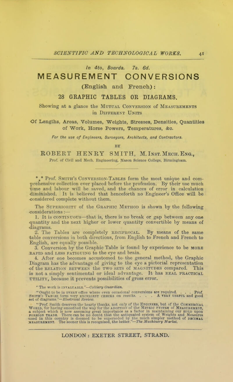 In 4to, Boards. 7s. 6d. MEASUREMENT CONVERSIONS (English and French): 28 GRAPHIC TABLES OR DIAGRAMS. Showing at a glance the Mutual Conversion of Measukemknts in Different Units Of Lengths, Areas, Volumes, Weights, Stresses, Densities, Quantities of Work, Horse Powers, Temperatures, &c. For the use of Engineers, Surveyors, Architects, and Contractors. BT ROBERT HENRY SMITH, M.Inst.Mech.Eng., Prof, of Civil and Mech. Engineering, Mason Science College, Birmingham. *^* Prof. Smith's Conversion-Tables form the most unique and com- prehensive collection ever placed before the profession. By their use much time and labour will be saved, and the chances of error in calculation diminished. It is believed that henceforth no Engineer's Office will be ■considered complete without them. The Superioritv of the Graphic Method is shown by the following ■considerations:— 1. It is continuous—that is, there is no break or gap between any one quantity and the next higher or lower quantity convertible by means of diagrams. 2. The Tables are completely reciprocal. By means of the same table conversions iu both directions, from English to French and French to English, are equally possible. 3. Conversion by the Graphic Table is found by experience to be more rapid and lkss fatiguing to the eye and brain. 4. After one becomes accustomed to the general method, the Graphic Diagram has the advantage of giving to the eye a pictorial representation of the RELATION BETWEEN the TWO .SETS of MAGNITUDES compared. This is not a simply sentimental or ideal advantage. It has real practical UTILITY, because it prevents possibilities of gross error.  The work i.s invaluablr.—Co?ii<ri; Guardian. Ouglit to he in kvkrt office wliere oven occasional conversions are required. . . . Prof. Smith's Tabiks form very bxcellrnt checks on results. ... A vkry usbful and good set of diagrams.—Eleetrical Review. Prof. Smith deserves the hearty thanks, not only of fhc Enoinkrr, but of the Commkrciai, World, for liavinp smoothed the way for the adofticn of the Metric Ststbm of Measubbmbnt, a subject which is now assuming great importance as a factor in maintaining our hold upon POHBIGN TRADE. There can be no doubt that the antiquated system of Weights and Measures used in this country is doomed to l)e suiicnsedcd l)y tlu; much simpler metliod of dhcimal MBASUREMEMT. The sooner this is recognisea, the bettor.—T/ie Machinery Market.