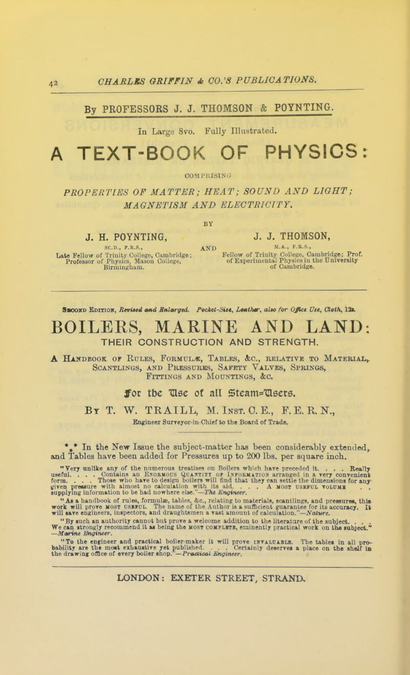 By PROFESSORS J. J. THOMSON & POYNTING. In Large 8vo. Fully Illustrated. A TEXT-BOOK OF PHYSICS: COMPKISINO PROPERTIES OF MATTER; HEAT; SOUND AND LIGHT; MAGNETISM AND ELECTRICITY. J. H. POYNTING, SC.D., P.R.S., Late Fellow of Trinity College, Cambridge; Professor of Physics, Mason College, Binuingliam. BY J. J. THOMSON, AND  A- f fi s- Fellow of Trinity Collese, Cambridge; Prof, of Experimental Physics in the Unirersity of Cambridge. Sbooss EsrrioK, Revi*4d mnd Sularged. P»cktt-Si*t, L4mtfm; alto for OJkt Use, OlotK, 13t. BOILERS, MARINE AND LAND: THEIR CONSTRUCTION AND STRENGTH. A Handbook of Rules, Formui^, Tables, (fee, relative to Material, Scantlings, and Pressures, Safety Valves, Springs, Fittings and Mountings, 4;c. fot tbc Glee of all SteamsXasers. By T. W. TRAILL, M. Inst. 0. E., F. E. R. N., Engineer Surreyor-in-Chief to the Board of Trade. *,* In the New Issue the subject-matter has been considerably extended,, and Tables have been added for Pressures up to 200 lbs. per square inch. Very nnllke any of the nnraerous treatises on Boilers which bare preceded it. . . . Reallj useful. . . . Contains an Esobhous Quai^titt of I.npobmation arranged in a ?ery conrenient forna. . . . Those who hare to design boilers will find that they can settle the dimensions for any S{iyen preaiure with almost no calculation with its aid. ... A most dsbjdl tolomb . . supplymg information to be had nowhere e\ae. —The Engineer. As a handbook of rules, formula, tables, iic, relating to materials, scantlings, and premurea, thia work will prore most us«»ul. The name of the .Author is a sufficient guarantee for its accuracy. It will lave engineers, inspectors, and draughtsmen a Tast amount of calculation.—iVoture.  By such an authority cannot but prore a welcome addition to the literature of the subject. . . . We can strongly recommend it a* being the most compliti, eminently practical work on tb« subject.*• —Marine Wnginetr. To the engineer and practical boiler-maker it will prore iktalcabls. The tables in all pro- bability are the moat eihaustire yet published. . . . Certainly deserrei a place on the shelf ia the drawing office of erery boiler shop. '—PrtMioai Jingineer.