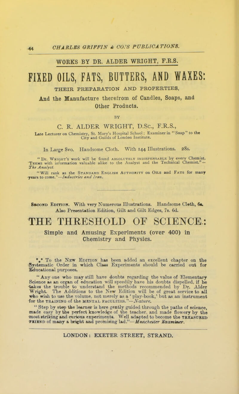 WORKS BY DR. ALDER WRIGHT, F.R.S. FIXED OILS, FATS, BUTTERS, AND WAXES: THEIR PREPARATION AND PROPERTIES, And the Manufacture therefrom of Candles, Soaps, and Other Products. BY C. R. ALDER AVRIGHT, D.Sc, F.R.S., Late Lecturer on Chemistry, St. Mary's Hospital School ; Examiner in Soap to the City and Guilds of London Institute. In Large 8vo. Handsome Cloth. With 144 Illustrations. 28s.  Dr. Wright's work will be found absolutely indispensable by every Chem^^st. Teems with information valuable alike to the Analyst and the Technical Chemist. — The Analyst. Will rank as the Standard English Authority on Oils and Fats for many •years to come.—Industries and Iran. Sboomd Editios. With Ycry Numerous lUustrations. Handsome CUth, 6a. AIbo Prea«nt»tion Edition, Gilt and Gilt Edges, 78. 6d. THE THRESHOLD OE SCIENCE : Simple and Amusing Experiments (over 400) in Chemistry and Physics. *,* To the New Edition has been added an excellent chapter on the •Systematic Order in which Class Experiments should be carried out for Educational purposes.  Any one who may still have doubts regarding the value of Elementary Science as an organ of education will sjieedily have his doubts dispelled, if he 'takes the trouble to understand the methods recommended by Dr. Alder Wright. The Additions to the New Edition will be of great service to all wfao wish to use the volume, not merely as a ' play-book,' but as an instrument for the TRAINING of the mental faculties.—jVaiwre.  Step by stop the learner is here gently guided through the paths of science, made easy by Ui« perfect knowledge of the teacher, and made flowery by the most striking and curioiu experiments. Well adapted to become the treabubed »«IKND of many a bri(^t and promising lad.—Mtmchester Sxainv%<r.