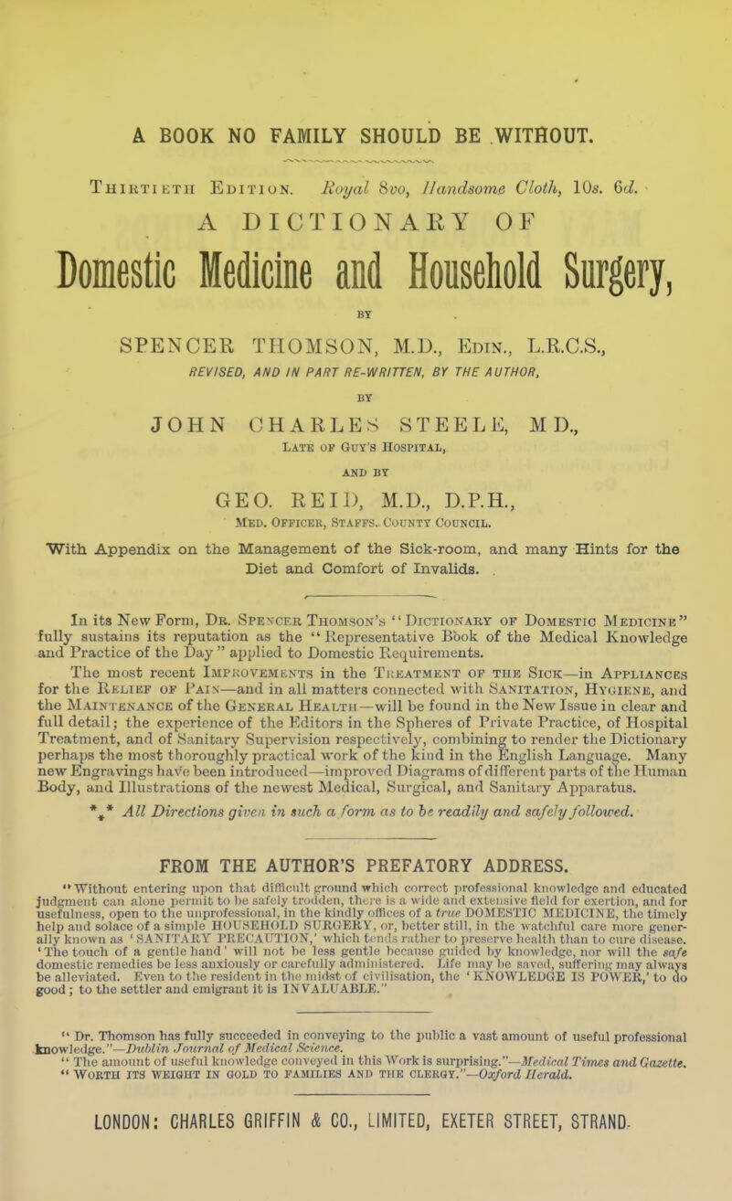 4 A BOOK NO FAMILY SHOULD BE WITHOUT. Thirtieth Edition. Royal 8yo, Handsome Cloth, 10s. 6(i. A DICTIONARY OF Domestic Medicine and Houseliold Surgery, BY S PENG EE THOMSON, M.D., Edin, L.R.C.S., REVISED, AND IN PART RE-WRITTEN, BY THE AUTHOR, BT JOHN CHARLES STEELE, M D., Late of Guy's Hospital, AND BY GEO. REIl), M.D., D.RH., Med. Officer, Staffs.. County Council. With Appendix on the Management of the Sick-room, and many Hints for the Diet and Comfort of Invalids. . In its New Form, Dr. Spencer Thomson's Dictionary of Domestic Medicink fully sustains its reputation as the Representative Book of the Medical Knowledge and Practice of tlie Day  applied to Domestic Requirements. The most recent Impkovemknts in the Treatment op the Sick—in Appliances for the Relief of Pain—and in all matters connected with Sanitation, Hyuiene, and the Maintenance of the General Health—will be found in the New Issue in clear and full detail; the experience of the Editors in the Spheres of Private Practice, of Hospital Treatment, and of Sanitary Supervision respectively, combining to render the Dictionary perhaps the most thoroughly practical work of the kind in the English Language. Many new Engravings have been introduced—improved Diagrams of different parts of the Human Body, and Illustrations of the newest Medical, Surgical, and Sanitary Apparatus. *,* All Directions given in such a form as to be readily and safely followed. FROM THE AUTHOR'S PREFATORY ADDRESS. ■Without entering upon that difficult prroiind which correct professional knowledge and educated judgment can alone permit to l)u safely trodden, there is a witle and extensive field for exertion, and for usefulness, open to the unprofessional, in the kindly offices of a tnie DOJIESTIC MEDICINE, the timely help and solace of a simple HOUSEHOLD SURGERY, or, hetter still, in the watchful care more gener- ally known as ' SANITARY PRECAUTION,' which ti'nds rather to preserve health than to cure disease. 'The touch of a gentle hand' will not he less gentle because guided by knowledge, nor will the safe domestic remedies be less anxiously or carefully administered. Life may be saved, suffering may always be alleviated. Even to the resident in the midst of civilisation, the ' KNOWLEDGE IS POWER, to do good ; to the settler and emigrant it is INVALUABLE.  Dr. Thomson has fully succeeded in conveying to the public a vast amount of useful professional knowledge.—Dublin Journal of Medical Science.  The amount of useful knowledge conveyed in this Work is surprising.—3fec?tcftZ Times and Gazette.  Worth its weight in gold to families and the c^^mx.—Oxford Herald.