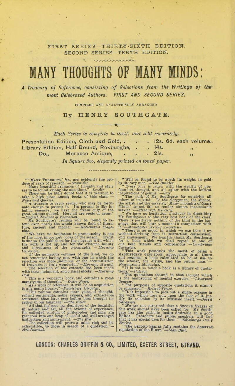 FIRST SERIES —THIRT-^Z-SIXTH EDITION. SECOND SERIES—TENTH EDITION. MANY THODGHTsITmANY MINDS: A Treasury of Reference, consisting of Selections from the Writings of the most Celebrated Authors. FIRST AND SECOND SERIES. COMPILED AND ANALYTICALLT ARRANGED By HENRY SOUTHGATE. r-Pr-— Each Series ia complete in itself, and sold separately,. Presentation Edition, Cloth and Gold, . . . 12s. 6d. each volume. Library Edition, Half Bound, Roxburghe, . . 14s. ,, Do., Morocco Antique, • . . 21s. „ In Square 8vo, elegantly printed on toned paper. ' Mart Thocohts,' &c., are evidtntly the pro- duce of yeara of lese&rch.—Examiner.  Many beautiful examples of thought and style »re to be found among the selections.—Leader. There can be little doubt that it is destined to .take a high place among books of this class.— Ifotes and Queries. A treasure to every reader who may be fortu- nate enough to possess it. Its i)erusal is like in- haling essences ; we have the cream only of the gre^it authors iiuoted. Here all are seeds or gems. —Knyluih Journal of Education. Mr. Southgate's reading will be found to ex- tend over nearly the whole known field of litera- ture, ancient and moAetn. — Qtnlleman's Mayor- tine.  We have- no hesitation in pronouncing it one of the most important books of the season. Credit Is due to the publisher* for the elegance with which the work is got up, and for the extreme beauty and correctness of the typography. — Jfomi7ii7 Clironicle.  Of the numerous volumes of the kind, we do not remember having met with one in which the selection was more judicious, or the accumulation of treasures so truly wonderful.—Morning Iltrald.  The selection of the extracts has been made with taste, judgment, and critical nicety.—Morning Fast.  This is a wondrous book, and contains a great manygems of thought.—Daily Newi.  As a work of reference, it wiH be an acquisition to any man's library.—Publishen' Circular.  This volume contains more gems of thought, refined sentiments, noble axioms, and eilractable sentences, than have ever before been brought to- getlier in our language.—r/i« Field.  All that thepoet has described of the beautiful In nature and art, all the axioms of experience, the collected wisdom of philosopher and sage, are garnered into one heap of useful and well-arranged jstructjon and amusement.—Tftc Jpra.  The collection will prove a mine riclj and in- exhaustible, to those in search of a quotation.— ArtJournai.  Will be found to be worth its weight in gold by literary men.—The Builder.  Every page is laden with the wealth of pro- foundest thought, and all aglow with the loftiest inspirations of genius.—Star. The work of Mr. Southgate far outstrips all others of its kind. To the clergymen, the author, the artist, and the essayist, 'Many Thoughts of Many Minds' cannot fail to render almost incalculable service.—^;(liri6Mry?i Mercury. . We have uo hesitation whatever In describing Mr. Southgate's as the very best book of the class. There is positively nothing of the kind in the lan- guage that will bear a moment's comparison witk it.—Mancliester Weeklij Advertiser.  There is no mood in which we can take it up without deriving from it instruction, consolation, and amusement. We heartily thank Mr. Southgate for a book which we shall regard as one of our best friends and companions.—Cambridgt Chronicle.  This work possesses the merit of being a MAONificBKT GiPTBOOK, appropriate to all times and seasons: a book calculated to be of use to the scholar, the divine, and the public man.— Freemason's Magazine.  It is not .'(I much a book as a library of quota- tions.—Patriot. The quotations abound In that thought which is the mainspring of mental exercise.—iiverpool Gouritr. For purposes of apposite quotation. It cannot be surpassed.—BristoJ Times. It Is Impossible to pick out a single passage In the work which does not, upon the lace of it, jus- tify its selection by its Intrinsic merit.—.Dor»rt Chronicle. .We are not surprised that a Second Skeies of this work should have been called for. Mr. South- fate has the catholic tastes desirable in a good Idltor. Preachers and public speakers will find that it has special uses for th&m.—Edinburgh Dailf Review.  The Second SBRisa fully sustains the deserved, reputation of the Fiasi.—Joftn Bull.