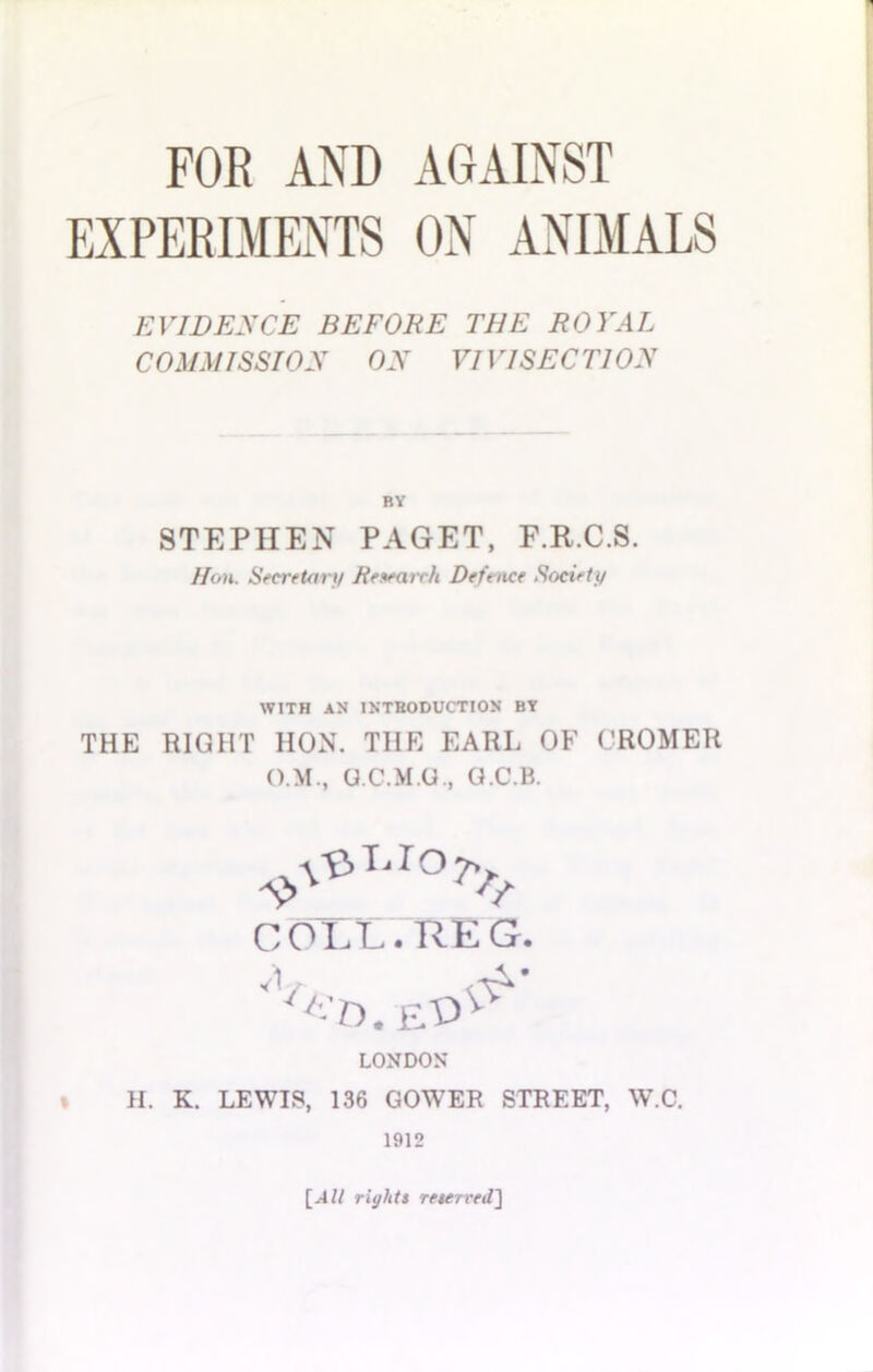 EXPERIMENTS ON ANIMALS EVIDENCE BEFORE THE ROYAL C OMMI SSI ON ON VII rl SEC 77 ON BY STEPHEN PAGET, F.R.C.S. /Ion. Secretary Research Defence Society WITH AN INTRODUCTION BY THE RIGHT HON. THE EARL OF CROMER O.M., O.C.M.U., O.C.B. COLL.REG. '-'n. et>^ LONDON H. K. LEWIS, 136 GOWER STREET, W.C. 1912 [All rights reserved]