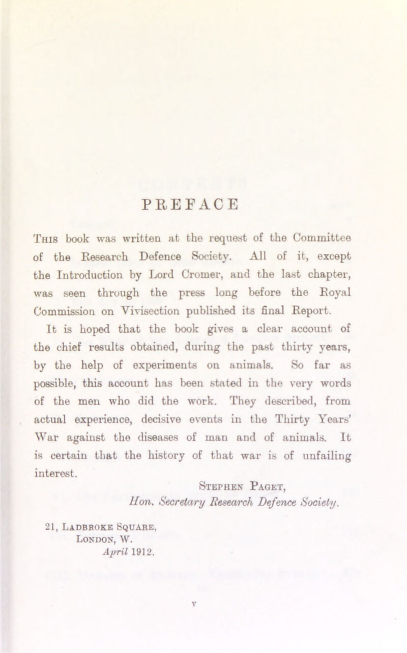 PREFACE This book was written at the request of the Committee of the Research Defence Society. All of it, except the Introduction by Lord Cromer, and the last chapter, was seen through the press long before the Royal Commission on Vivisection published its final Report. It is hoped that the book gives a clear account of the chief results obtained, during the past thirty years, by the help of experiments on animals. So far as possible, this account has been stated in the very words of the men who did the work. They described, from actual experience, decisive events in the Thirty Years’ War against the diseases of man and of animals. It is certain that the history of that war is of unfailing interest. Stephen Paget, lion. Secretary Research Defence Society. 21, Ladbroke Square, London, W. April 1912.