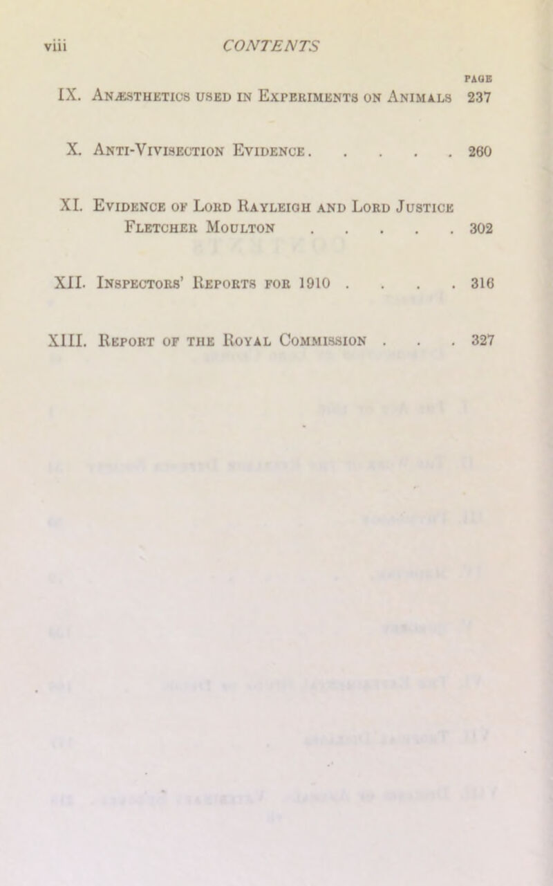 IX. Anesthetics used in Experiments on Animals X. Anti-Vivisection Evidence XI. Evidence of Loud Rayleigh and Lord Justice Fletcher Moulton XII. Inspectors’ Reports for 1910 . XIII. Report of the Royal Commission . PAUE 237 260 302 316 327