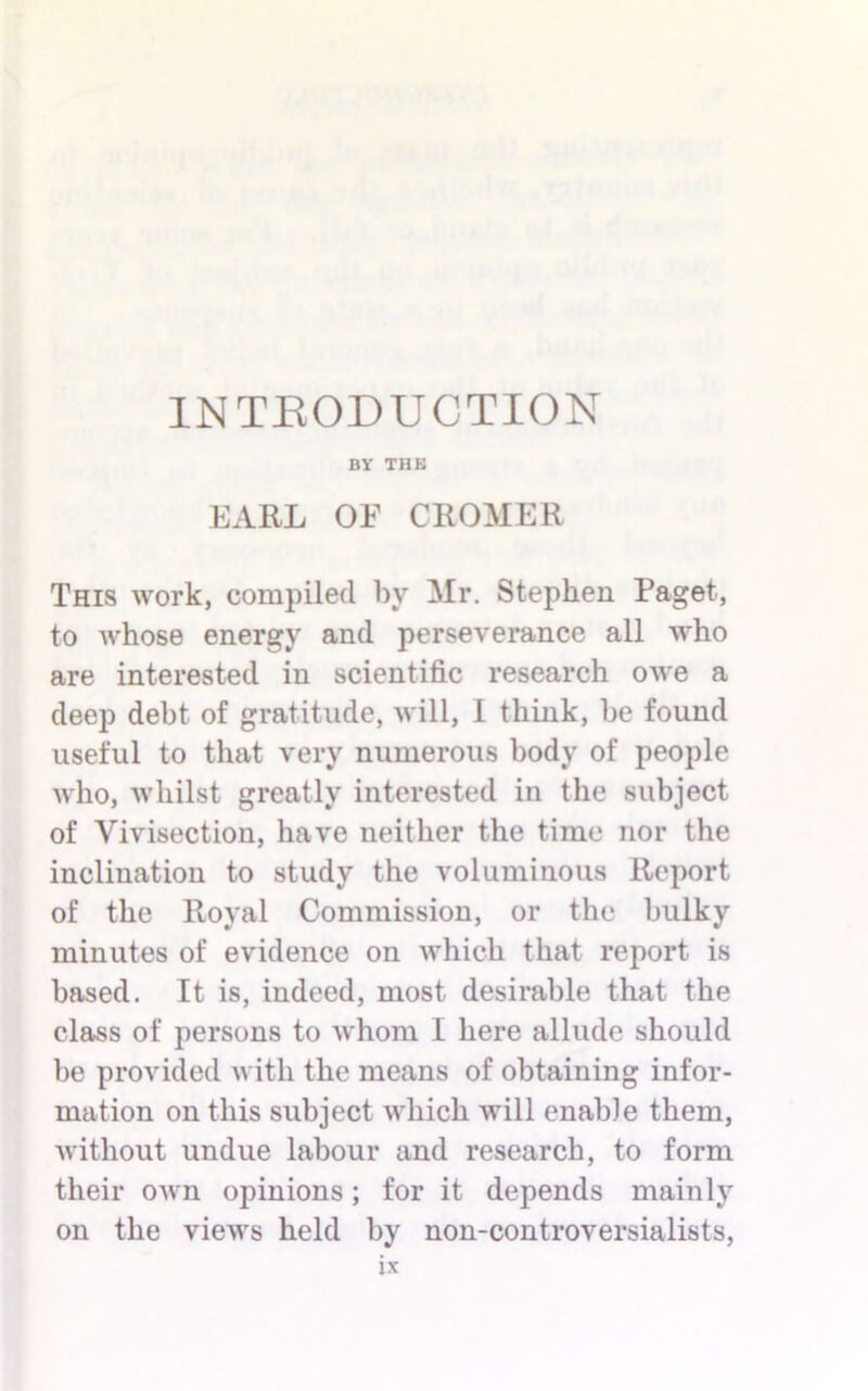 INTRODUCTION BY THE EARL OF CROMER This work, compiled by Mr. Stephen Paget, to Avhose energy and perseverance all who are interested in scientific research owe a deep debt of gratitude, will, I think, be found useful to that very numerous body of people who, whilst greatly interested in the subject of Vivisection, have neither the time nor the inclination to study the voluminous Report of the Royal Commission, or the bulky minutes of evidence on which that report is based. It is, indeed, most desirable that the class of persons to whom I here allude should be provided with the means of obtaining infor- mation on this subject which will enable them, without undue labour and research, to form their own opinions; for it depends mainly on the views held by non-controversialists,