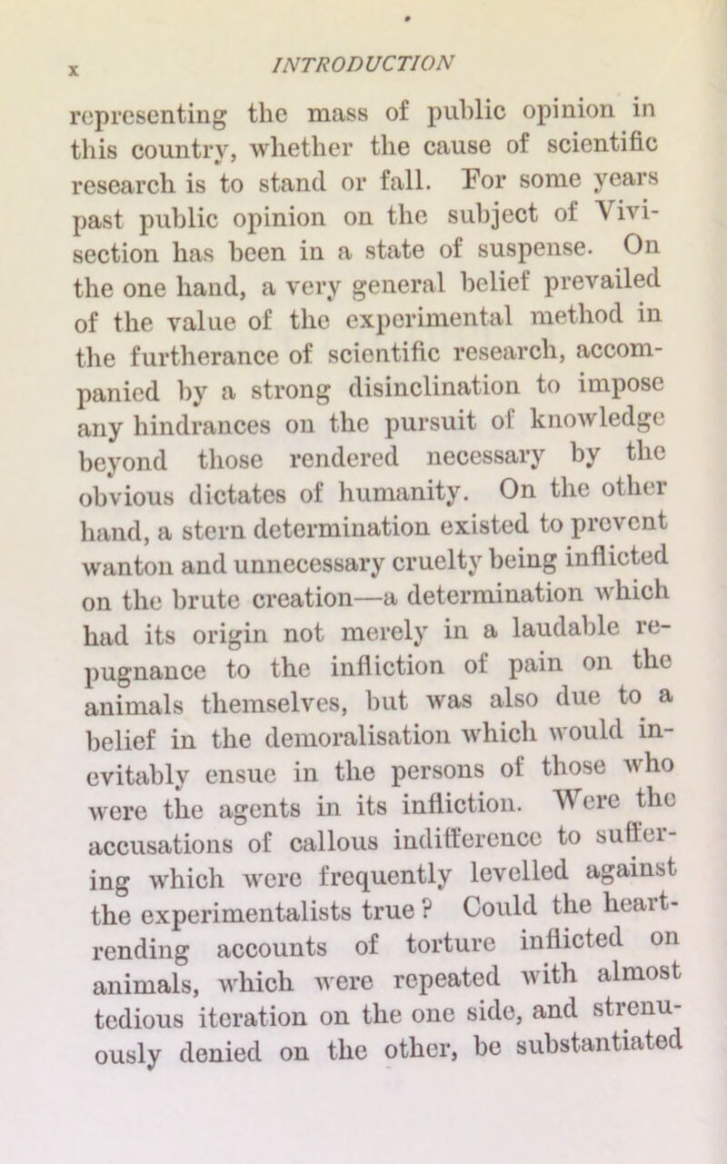 representing the mass of public opinion in this country, whether the cause of scientific research is to stand or fall. For some years past public opinion on the subject of Vivi- section has been in a state of suspense. On the one hand, a very general belief prevailed of the value of the experimental method in the furtherance of scientific research, accom- panied by a strong disinclination to impose any hindrances on the pursuit o! knowledge beyond those rendered necessary by the obvious dictates of humanity. On the othei hand, a stern determination existed to prevent wanton and unnecessary cruelty being inflicted on the brute creation—a determination which had its origin not merely in a laudable re- pugnance to the infliction of pain on the animals themselves, but was also due to a belief in the demoralisation which would in- evitably ensue in the persons of those who were the agents in its infliction. Were the accusations of callous indifference to suftcl- ing which were frequently levelled against the experimentalists true? Could the heart- rending accounts of torture inflicted on animals, which were repeated with almost tedious iteration on the one side, and strenu- ously denied on the other, be substantiated