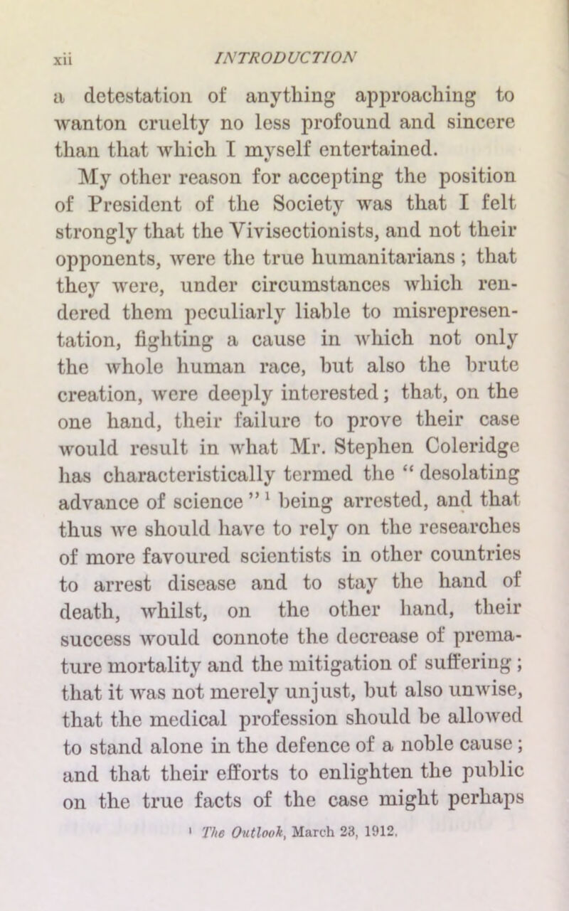 XU a detestation of anything approaching to wanton cruelty no less profound and sincere than that which I myself entertained. My other reason for accepting the position of President of the Society was that I felt strongly that the Vivisectionists, and not their opponents, were the true humanitarians ; that they were, under circumstances which ren- dered them peculiarly liable to misrepresen- tation, fighting a cause in which not only the whole human race, hut also the brute creation, were deeply interested; that, on the one hand, their failure to prove their case would result in what Mr. Stephen Coleridge has characteristically termed the “ desolating advance of science ” 1 being arrested, and that thus we should have to rely on the researches of more favoured scientists in other countries to arrest disease and to stay the hand of death, whilst, on the other hand, their success would connote the decrease of prema- ture mortality and the mitigation of suffering; that it was not merely unjust, but also unwise, that the medical profession should he allowed to stand alone in the defence of a noble cause; and that their efforts to enlighten the public on the true facts of the case might perhaps 1 The Outlook, March 23, 1912,