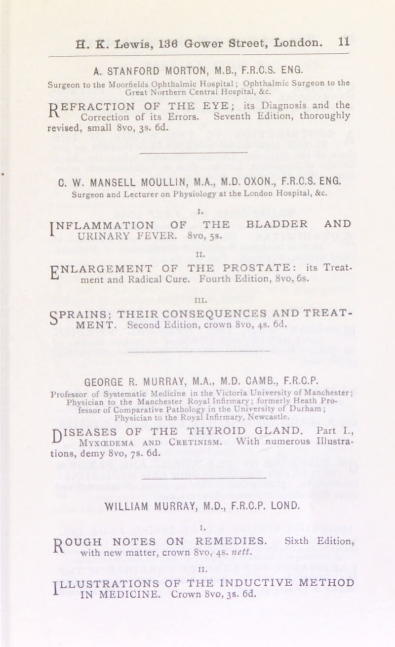 A. STANFORD MORTON, M.B., F.R.C.S. ENG. Surgeon to the Moorfields Ophthalmic Hospital; Ophthalmic Surgeon to the Great Northern Central Hospital, &c. D EFRACTION OF THE EYE; its Diagnosis and the *'■ Correction of its Errors. Seventh Edition, thoroughly revised, small 8vo, 3s. 6d. C. W. MANSELL M0ULL1N, M.A., M.D. OXON., F.R.C.S. ENG. Surgeon and Lecturer on Physiology at the London Hospital, See. I. INFLAMMATION OF THE BLADDER AND 1 URINARY FEVER. 8vo, 5s. 11. ENLARGEMENT OF THE PROSTATE: its Treat- ^ ment and Radical Cure. Fourth Edition, 8vo, 6s. in. CPRAINS; THEIR CONSEQUENCES AND TREAT- ^ MENT. Second Edition, crown 8vo, 4s. 6d. GEORGE R. MURRAY, M.A., M.D. CAMB., F.R.C.P. Professor of Systematic Medicine in the Victoria University of Manchester; Physician to the Manchester Royal Infirmary, formerly Heath Pro- fessor of Comparative Pathology in the University of Durham; Physician to the Royal Infirmary, Newcastle. DISEASES OF THE THYROID GLAND. Part I., Myxcedema and Cretinism. With numerous Illustra- tions, demy 8vo, 7s. 6d. WILLIAM MURRAY, M.D., F.R.C.P. LOND. pOUGH NOTES ON REMEDIES. Sixth Edition, ^ with new matter, crown 8vo, 4s. nett. 11. ILLUSTRATIONS OF THE INDUCTIVE METHOD IN MEDICINE. Crown Svo, 3s. 6d.