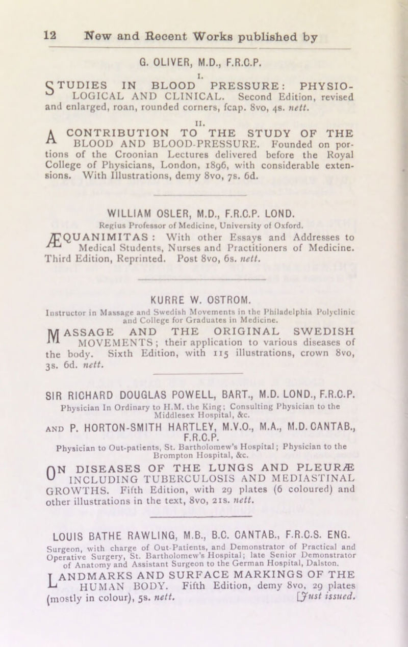 G. OLIVER, M.D., F.R.C.P. i. STUDIES IN BLOOD PRESSURE: PHYSIO- LOGICAL AND CLINICAL. Second Edition, revised and enlarged, roan, rounded corners, fcap. 8vo, 4s. nett. u. A CONTRIBUTION TO THE STUDY OF THE BLOOD AND BLOOD-PRESSURE. P'ounded on por- tions of the Croonian Lectures delivered before the Royal College of Physicians, London, 1896, with considerable exten- sions. With Illustrations, demy 8vo, 7s. 6d. WILLIAM OSLER, M.D., F.R.C.P. LOND. Regius Professor of Medicine, University of Oxford. 7CQUANIMITAS : With other Essays and Addresses to Medical Students, Nurses and Practitioners of Medicine. Third Edition, Reprinted. Post 8vo, 6s. nett. KURRE W. OSTROM. Instructor in Massage and Swedish Movements in the Philadelphia Polyclinic and College for Graduates in Medicine. Massage and the original Swedish MOVEMENTS; their application to various diseases of the body. Sixth Edition, with 115 illustrations, crown 8vo, 3s. 6d. nett. SIR RICHARD DOUGLAS POWELL, BART., M.D. LOND., F.R.C.P. Physician In Ordinary to H.M. the King; Consulting Physician to the Middlesex Hospital, &c. and P. HORTON-SMITH HARTLEY, M.V.O., M.A., M.D. CANTAB., F.R.C.P. Physician to Out-patients, St. Bartholomew's Hospital; Physician to the Brompton Hospital, &c. ON diseases of the lungs and pleurae INCLUDING TUBERCULOSIS AND MEDIASTINAL GROWTHS. Fifth Edition, with 29 plates (6 coloured) and other illustrations in the text, 8vo, 21s. nett. LOUIS BATHE RAWLING, M.B., B.C. CANTAB., F.R.C.S. ENG. Surgeon, with charge of Out-Patients, and Demonstrator of Practical and Operative Surgery, St. Bartholomew’s Hospital; late Senior Demonstrator of Anatomy and Assistant Surgeon to the German Hospital, Dalston. T ANDMARKS AND SURFACE MARKINGS OF THE HUMAN BODY. Fifth Edition, demy 8vo, 29 plates (mostly in colour), 5s. nett. [Just issued.