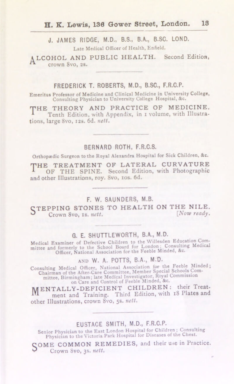 J. JAMES RIDGE, M.D., B.S., B.A., B.SC. LOND. Late Medical Officer of Health, Enfield. K LCOHOL AND PUBLIC HEALTH. Second Edition, crown 8vo, 2s. FREDERICK T. ROBERTS, M.D., B.SC., F.R.C.P. Emeritus Professor of Medicine and Clinical Medicine in University College, Consulting Physician to University College Hospital, he. THE THEORY AND PRACTICE OF MEDICINE. ^ Tenth Edition, with Appendix, in i volume, with Illustra- tions, large 8vo, 12s. 6d. nett. BERNARD ROTH, F.R.C.S. Orthopiedic Surgeon to the Royal Alexandra Hospital for Sick Children, &c. THE TREATMENT OF LATERAL CURVATURE 1 OF THE SPINE. Second Edition, with Photographic and other Illustrations, roy. 8vo, 10s. 6d. F. W. SAUNDERS, M.B. CTEPPING STONES TO HEALTH ON THE NILE. 3 Crown 8vo, is. nett. [Now ready. G. E. SHUTTLEWORTH, B.A., M.D. Medical Examiner of Defective Children to the Willesden Education Com- mittee and formerly to the School Board for Londoni; Consulting Medical Officer, National Association for the Feeble Minded, See. and W. A. POTTS, B.A., M.D. Consulting Medical Officer, National Association tor the J7*'*5’* 5,ided • Chairman of the After-Care Committee, Member Special Schools Com- mittee, Birmingham; late Medical Investigator Royal Commission on Care and Control of Feeble Minded, See. MENTALLY-DEFICIENT CHILDREN: their Treat- ment and Training. Third Edition, with 18 I lates and other Illustrations, crown 8vo, 5s. nett. EUSTACE SMITH, M.D., F.R.C.P. Senior Physician to the East London Hospital for Children ; Consulting Physician to the Victoria Park Hospital for Diseases of the Chest. OME COMMON REMEDIES, and their use in Practice. Crown 8vo, 3s. nett.