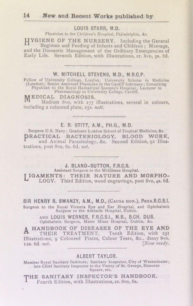 LOUIS STARR, M.D. Physician to the Children's Hospital, Philadelphia, &c. LIYGIENE OF THE NURSERY. Including the General Regimen and Feeding of Infants and Children ; Massage, and the Domestic Management of the Ordinary Emergencies of Early Life. Seventh Edition, with Illustrations, cr. 8vo, 3s. 6d. W. MITCHELL STEVENS, M.D., M.R.C.P. Fellow of University College, London; University Scholar in Medicine (London); Senior Assistant Physician to the Cardiff Infirmary ; Consulting Physician to the Royal Hamadryad Seamen's Hospital; Lecturer in Pharmacology in University College, Cardiff. MEDICAL DIAGNOSIS. 1 Medium 8vo, with 177 illustrations, several in colours, including a coloured plate, 25s. nett. E. R. STITT, A.M., PH.G., M.D. Surgeon U.S. Navy; Graduate London School of Tropical Medicine, &c. PRACTICAL BACTERIOLOGY, BLOOD WORK, A and Animal Parasitology, &c. Second Edition, 91 Illus- trations, post 8vo, 6s. 6d. net. J. BLAND-SUTTON, F.R.C.S. Assistant Surgeon to the Middlesex Hospital. T IGAMENTS: THEIR NATURE AND MORPHO- ‘~l LOGY. Third Edition, wood engravings, post 8vo, 4s. 6d. SIR HENRY R. SWANZY, A.M., M.D., (Causa hon.), Pres.R.C.S.I. Surgeon to the Royal Victoria Eye and Ear Hospital, and Ophthalmic Surgeon to the Adelaide Hospital, Dublin. and LOUIS WERNER, F.R.C.S.I., M.B., B.CH. DUB. Ophthalmic Surgeon, Mater Miser Hospital, Dublin, &c. A HANDBOOK OF DISEASES OF THE EYE AND THEIR TREATMENT. Tenth Edition, with 231 Illustrations, 9 Coloured Plates, Colour Tests, &c., demy 8vo. 12s. 6d. net. [Now ready. ALBERT TAYLOR. Member Royal Sanitary Institute; Sanitary Inspector, City of Westminster; late Chief Sanitary Inspector to the Vestry of St. George, Hanover Square, etc. THE SANITARY INSPECTOR’S HANDBOOK. Fourth Edition, with Illustrations, cr. 8vo, 6s.