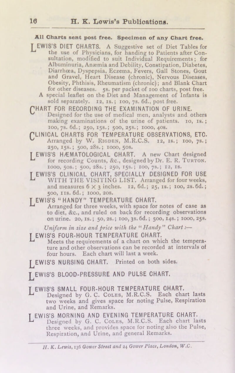 10 H. K. Lewis’s Publications. All Charts sent post free. Specimen of any Chart free. T EWIS’S DIET CHARTS. A Suggestive set of Diet Tables for the use of Physicians, for handing to Patients after Con- sultation, modified to suit Individual Requirements; for Albuminuria, Anajmia and Debility, Constipation, Diabetes, Diarrhoea, Dyspepsia, Eczema, Fevers, Gall Stones, Gout and Gravel, Heart Disease (chronic), Nervous Diseases, Obesity, Phthisis, Rheumatism (chronic); and Blank Chart for other diseases. 5s. per packet of 100 charts, post free. A special leaflet on the Diet and Management of Infants is sold separately. 12, is.; 100, 7s. 6d., post free. PHART FOR RECORDING THE EXAMINATION OF URINE. Designed for the use of medical men, analysts and others making examinations of the urine of patients. 10, is.; 100, 78. 6d.; 250, 15s.; 500,25s.; 1000,40s. rLINICAL CHARTS FOR TEMPERATURE OBSERVATIONS, ETC. Arranged by W. Rigden, M.R.C.S. 12, is.; 100, 7s.; 250, 15s.; 500, 28s.; 1000, 50s. T EWIS’S H/EMATOLOGICAL CHART. A new Chart designed for recording Counts, &c., designed by Dr. E. R. Turton. 1000, 50s.; 500, 28s.; 250, 15s.; 100, 78.; 12, is. T EWIS’S CLINICAL CHART, SPECIALLY DESIGNED FOR USE u WITH THE VISITING LIST. Arranged for four weeks, and measures 6X3 inches. 12, 6d.; 25, is.; 100, 2s. 6d.; 500, ns. 6d.; 1000, 20s. T EWIS’S “HANDY” TEMPERATURE CHART. ^ Arranged for three weeks, with space for notes of case as to diet, &c., and ruled on back for recording observations on urine. 20, is.; 50, 2s.; 100,3s. 6d.; 500, 14s.; 1000, 25s. Uniform in size and price with the “ Handy Chart:— T EWIS’S FOUR-HOUR TEMPERATURE CHART. ^ Meets the requirements of a chart on which the tempera- ture and other observations can be recorded at intervals of four hours. Each chart will last a week. LEWIS'S NURSING CHART. Printed on both sides. LEWIS’S BLOOD-PRESSURE AND PULSE CHART. T EWIS’S SMALL FOUR-HOUR TEMPERATURE CHART. ■Lj Designed by G. C. Coles, M.R.C.S. Each chart lasts two weeks and gives space for noting Pulse, Respiration and Urine, and Remarks. I EWIS’S MORNING AND EVENING TEMPERATURE CHART. L Designed by G. C. Coles, M.R.C.S. Each chart lasts three weeks, and provides space for noting also the Pulse, Respiration, and Urine, and general Remarks. H. K. Lewis, 136 Gower Street and 24 Gower Place, London, W.C.