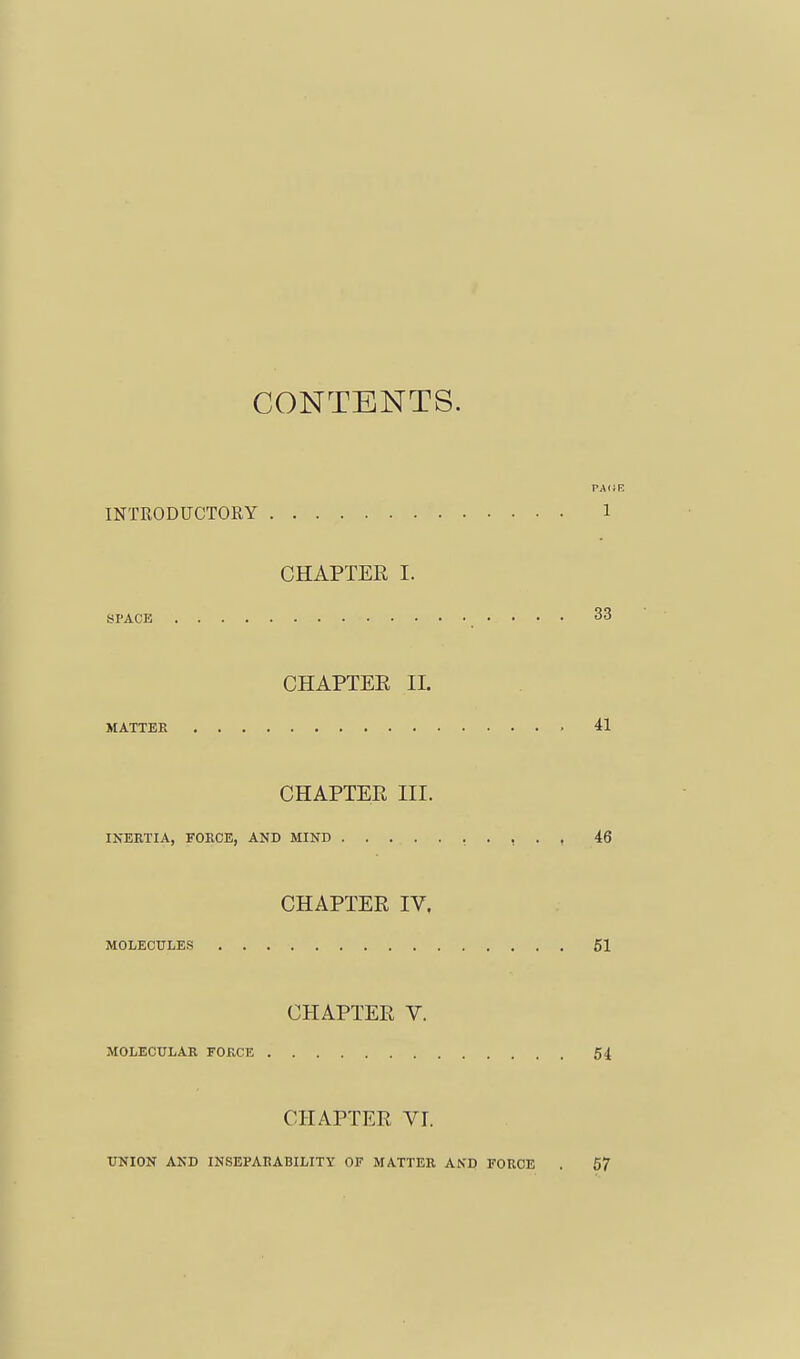 CONTENTS. INTRODUCTORY 1 CHAPTER I. BPACE 33 CHAPTER IL MATTER 41 CHAPTER III. INERTIA, FORCE, AND MIND , . , . , 46 CHAPTER IV, MOLECULES 51 CHAPTER V. MOLECULAR FORCE 54 CHAPTER VI. UNION AND INSEPAEABILITY OF MATTER AND FORCE . 57