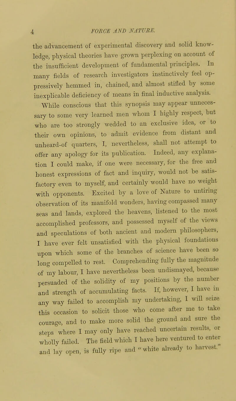 the advancement of experimental discovery and solid know- ledge, physical theories have grown perplexing on account of the insufficient development of fundamental principles. In many fields of research investigators instinctively feel op- pressively hemmed in, chained, and almost stifled by some inexplicable deficiency of means in final inductive analysis. While conscious that this synopsis may appear unneces- sary to some very learned men whom I highly respect, but who are too strongly wedded to an exclusive idea, or to their own opinions, to admit evidence from distant and unheard-of quarters, I, nevertheless, shall not attempt to offer any apology for its publication. Indeed, any explana- tion I could make, if one were necessary, for the free and honest expressions of fact and inquiry, would not be satis- factory even to myself, and certainly would have no weight with opponents. Excited by a love of Nature to untiring observation of its manifold wonders, having compassed many seas and lands, explored the heavens, listened to the most accomplished professors, and possessed myself of the views and speculations of both ancient and modern philosophers, I have ever felt unsatisfied with the physical foundations upon which some of the branches of science have been so long compelled to rest. Comprehending fully the magnitude of my labour, I have nevertheless been undismayed, because persuaded of the solidity of my positions by the number and strength of accumulating facts. If, however, I have in any way failed to accomplish my undertaking, 1 will seize this occasion to solicit those who come after me to take courage, and to make more solid the ground and sure the steps where I may only have reached uncertain results, or wholly failed. The field which I have here ventured to enter and lay open, is fully ripe and « white already to harvest.