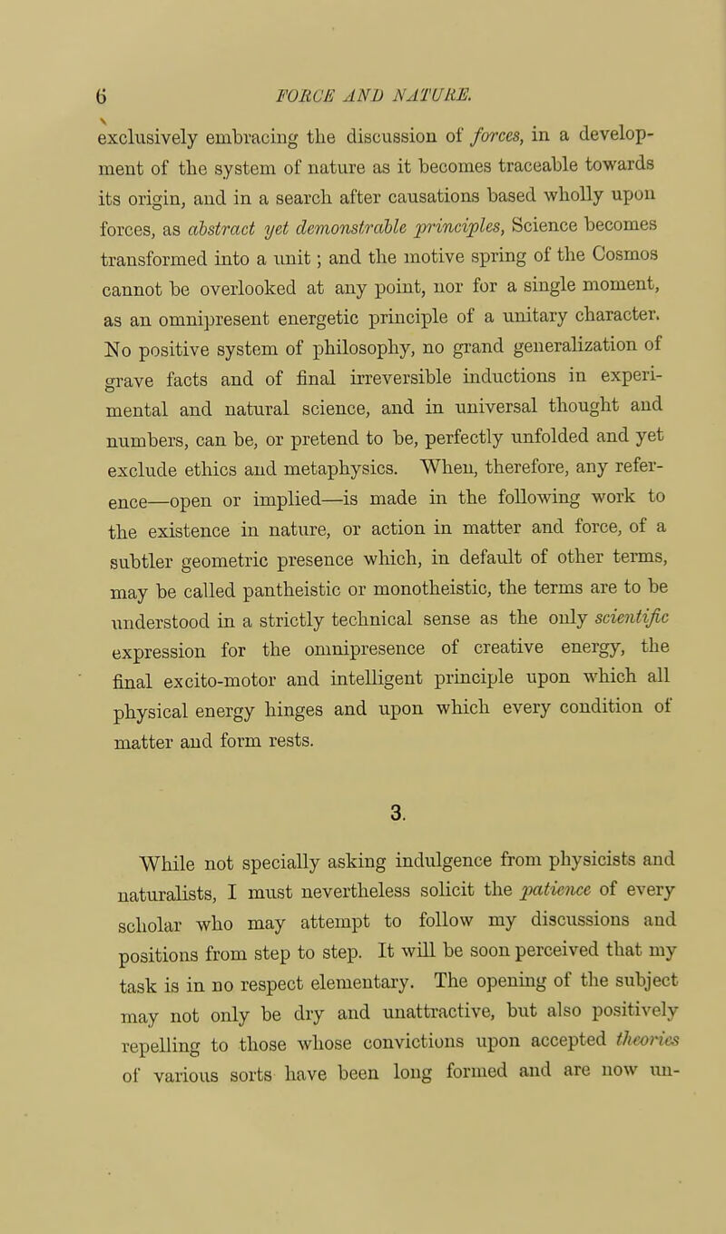 exclusively embracing the discussion of forces, in a develop- ment of the system of nature as it becomes traceable towards its origin, and in a search after causations based wholly upon forces, as abstract yet demonstrable principles, Science becomes transformed into a unit; and the motive spring of the Cosmos cannot be overlooked at any point, nor for a single moment, as an omnipresent energetic principle of a unitary character. No positive system of philosophy, no grand generalization of srave facts and of final irreversible inductions in experi- mental and natural science, and in universal thought and numbers, can be, or pretend to be, perfectly unfolded and yet exclude ethics and metaphysics. When, therefore, any refer- ence—open or implied—is made in the following work to the existence in nature, or action in matter and force, of a subtler geometric presence which, in default of other terms, may be called pantheistic or monotheistic, the terms are to be understood in a strictly technical sense as the only scientific expression for the omnipresence of creative energy, the final excito-motor and intelligent principle upon which all physical energy hinges and upon which every condition of matter and form rests. 3. While not specially asking indulgence from physicists and naturalists, I must nevertheless solicit the patience of every scholar who may attempt to follow my discussions ami positions from step to step. It will be soon perceived that my task is in no respect elementary. The opening of the subject may not only be dry and unattractive, but also positively repelling to those whose convictions upon accepted theories of various sorts have been long formed and are now un-